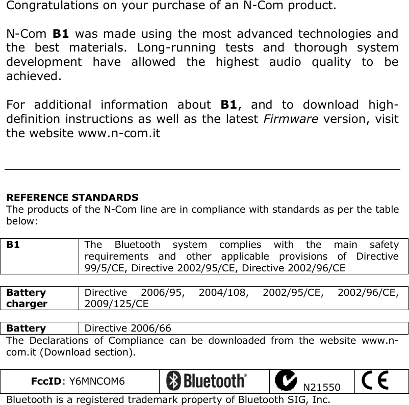    Congratulations on your purchase of an N-Com product.  N-Com B1 was made using the most advanced technologies and the  best  materials.  Long-running  tests  and  thorough  system development  have  allowed  the  highest  audio  quality  to  be achieved.  For  additional  information  about  B1,  and  to  download  high-definition instructions as well as the latest Firmware version, visit the website www.n-com.it      REFERENCE STANDARDS The products of the N-Com line are in compliance with standards as per the table below:  B1  The  Bluetooth  system  complies  with  the  main  safety requirements  and  other  applicable  provisions  of  Directive 99/5/CE, Directive 2002/95/CE, Directive 2002/96/CE  Battery charger Directive  2006/95,  2004/108,  2002/95/CE,  2002/96/CE, 2009/125/CE  Battery  Directive 2006/66 The  Declarations  of  Compliance  can  be  downloaded  from  the  website  www.n-com.it (Download section).  FccID: Y6MNCOM6     N21550   Bluetooth is a registered trademark property of Bluetooth SIG, Inc.   