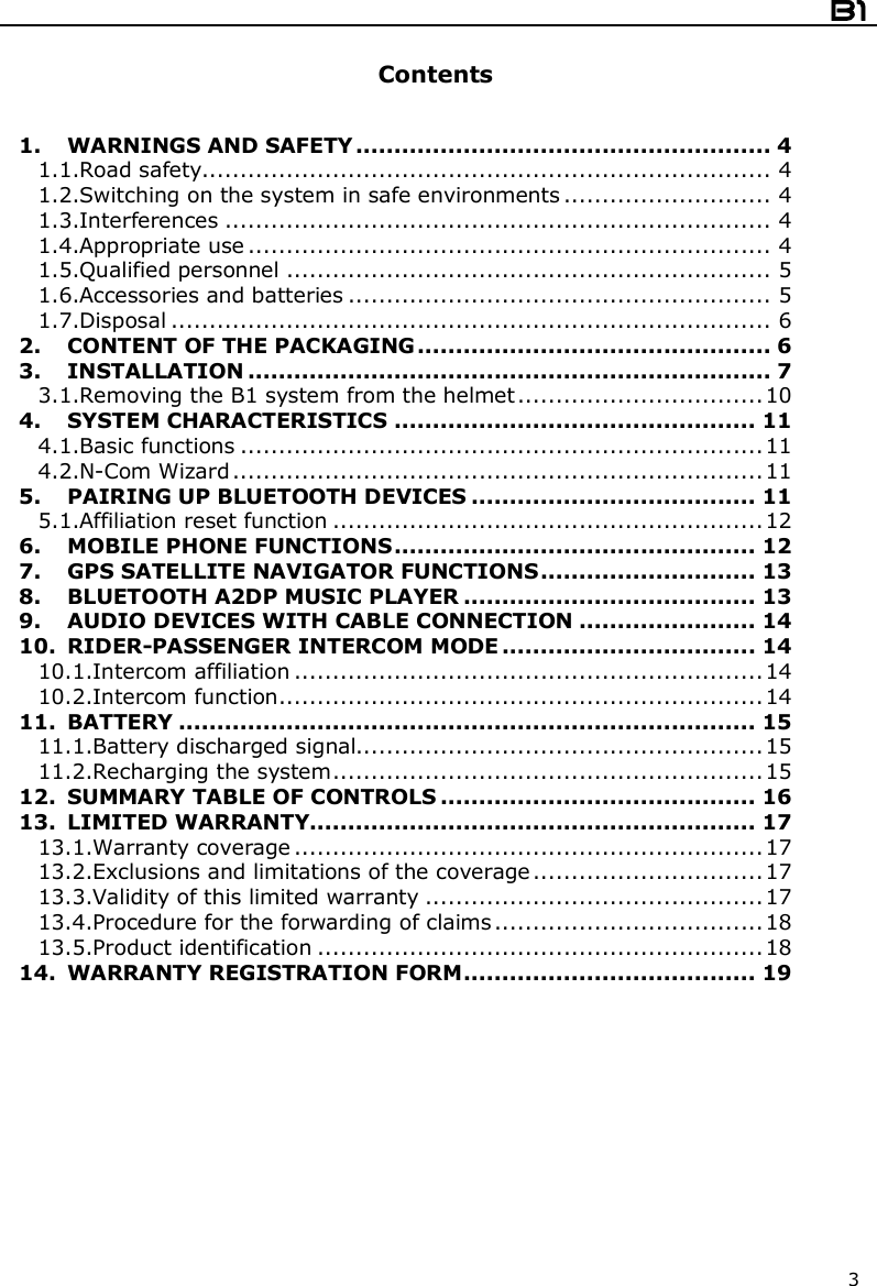  B1  3  Contents   1. WARNINGS AND SAFETY...................................................... 4 1.1.Road safety.......................................................................... 4 1.2.Switching on the system in safe environments ........................... 4 1.3.Interferences ....................................................................... 4 1.4.Appropriate use .................................................................... 4 1.5.Qualified personnel ............................................................... 5 1.6.Accessories and batteries ....................................................... 5 1.7.Disposal .............................................................................. 6 2. CONTENT OF THE PACKAGING.............................................. 6 3. INSTALLATION .................................................................... 7 3.1.Removing the B1 system from the helmet................................10 4. SYSTEM CHARACTERISTICS ............................................... 11 4.1.Basic functions ....................................................................11 4.2.N-Com Wizard .....................................................................11 5. PAIRING UP BLUETOOTH DEVICES ..................................... 11 5.1.Affiliation reset function ........................................................12 6. MOBILE PHONE FUNCTIONS............................................... 12 7. GPS SATELLITE NAVIGATOR FUNCTIONS............................ 13 8. BLUETOOTH A2DP MUSIC PLAYER ...................................... 13 9. AUDIO DEVICES WITH CABLE CONNECTION ....................... 14 10. RIDER-PASSENGER INTERCOM MODE ................................. 14 10.1.Intercom affiliation .............................................................14 10.2.Intercom function...............................................................14 11. BATTERY ........................................................................... 15 11.1.Battery discharged signal.....................................................15 11.2.Recharging the system........................................................15 12. SUMMARY TABLE OF CONTROLS ......................................... 16 13. LIMITED WARRANTY.......................................................... 17 13.1.Warranty coverage .............................................................17 13.2.Exclusions and limitations of the coverage..............................17 13.3.Validity of this limited warranty ............................................17 13.4.Procedure for the forwarding of claims...................................18 13.5.Product identification ..........................................................18 14. WARRANTY REGISTRATION FORM...................................... 19  