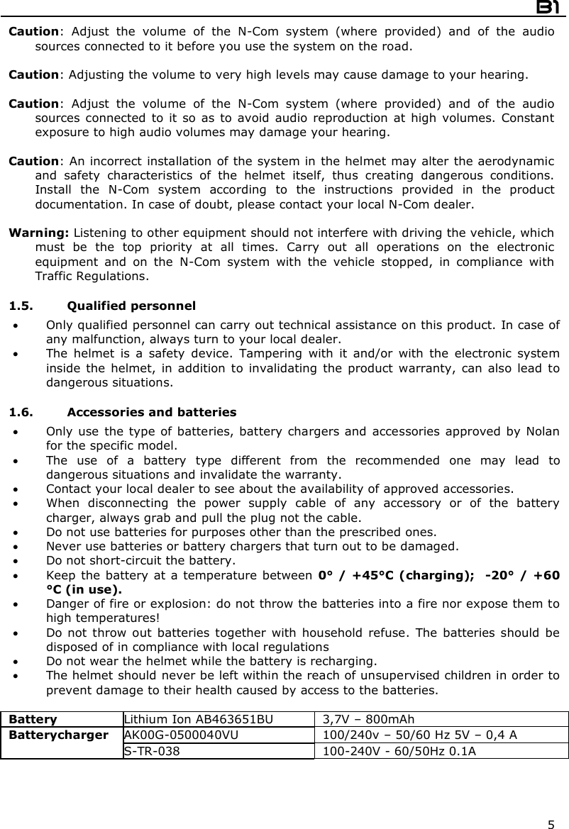  B1  5 Caution:  Adjust  the  volume  of  the  N-Com  system  (where  provided)  and  of  the  audio sources connected to it before you use the system on the road.  Caution: Adjusting the volume to very high levels may cause damage to your hearing.  Caution:  Adjust  the  volume  of  the  N-Com  system  (where  provided)  and  of  the  audio sources  connected  to  it  so  as  to  avoid  audio  reproduction  at  high  volumes.  Constant exposure to high audio volumes may damage your hearing.   Caution: An incorrect installation of the system in the helmet may alter the aerodynamic and  safety  characteristics  of  the  helmet  itself,  thus  creating  dangerous  conditions. Install  the  N-Com  system  according  to  the  instructions  provided  in  the  product documentation. In case of doubt, please contact your local N-Com dealer.  Warning: Listening to other equipment should not interfere with driving the vehicle, which must  be  the  top  priority  at  all  times.  Carry  out  all  operations  on  the  electronic equipment  and  on  the  N-Com  system  with  the  vehicle  stopped,  in  compliance  with Traffic Regulations.    1.5. Qualified personnel  Only qualified personnel can carry out technical assistance on this product. In case of any malfunction, always turn to your local dealer.  The  helmet  is  a  safety  device.  Tampering  with  it  and/or  with  the  electronic  system inside  the  helmet,  in  addition  to  invalidating  the  product  warranty,  can  also  lead  to dangerous situations.  1.6. Accessories and batteries  Only use  the type of batteries, battery  chargers and accessories  approved by Nolan for the specific model.  The  use  of  a  battery  type  different  from  the  recommended  one  may  lead  to dangerous situations and invalidate the warranty.  Contact your local dealer to see about the availability of approved accessories.  When  disconnecting  the  power  supply  cable  of  any  accessory  or  of  the  battery charger, always grab and pull the plug not the cable.  Do not use batteries for purposes other than the prescribed ones.  Never use batteries or battery chargers that turn out to be damaged.  Do not short-circuit the battery.  Keep  the battery at a  temperature between  0° / +45°C (charging);   -20° /  +60 °C (in use).  Danger of fire or explosion: do not throw the batteries into a fire nor expose them to high temperatures!  Do not  throw  out  batteries  together  with  household  refuse.  The  batteries  should  be disposed of in compliance with local regulations  Do not wear the helmet while the battery is recharging.  The helmet should never be left within the reach of unsupervised children in order to prevent damage to their health caused by access to the batteries.  Battery  Lithium Ion AB463651BU  3,7V – 800mAh AK00G-0500040VU  100/240v – 50/60 Hz 5V – 0,4 A Batterycharger S-TR-038  100-240V - 60/50Hz 0.1A    