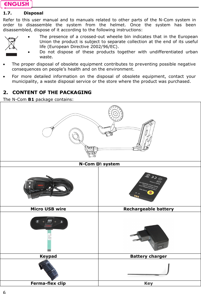    6 1.7. Disposal Refer  to  this  user  manual  and  to  manuals  related  to  other  parts  of  the N-Com  system  in order  to  disassemble  the  system  from  the  helmet.  Once  the  system  has  been disassembled, dispose of it according to the following instructions:   The presence  of  a  crossed-out wheelie bin indicates  that  in the  European Union the product is subject to separate collection at the end of its useful life (European Directive 2002/96/EC).  Do  not  dispose  of  these  products  together  with  undifferentiated  urban waste.   The proper disposal of obsolete equipment contributes to preventing possible negative consequences on people’s health and on the environment.  For  more  detailed  information  on  the  disposal  of  obsolete  equipment,  contact  your municipality, a waste disposal service or the store where the product was purchased.  2. CONTENT OF THE PACKAGING The N-Com B1 package contains:  N-Com B1 system   Micro USB wire  Rechargeable battery   Keypad  Battery charger   Ferma-flex clip  Key 