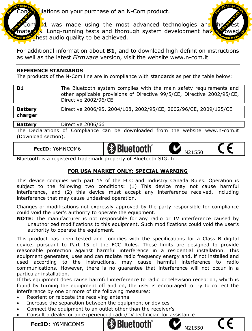  Congratulations on your purchase of an N-Com product.  N-Com  B1  was  made  using  the  most  advanced  technologies  and  the  best materials.  Long-running  tests  and  thorough  system  development  have  allowed the highest audio quality to be achieved.  For additional information about B1, and to download high-definition instructions as well as the latest Firmware version, visit the website www.n-com.it    REFERENCE STANDARDS The products of the N-Com line are in compliance with standards as per the table below:  B1  The  Bluetooth  system  complies  with  the  main  safety  requirements  and other  applicable  provisions  of  Directive  99/5/CE,  Directive  2002/95/CE, Directive 2002/96/CE  Battery charger Directive 2006/95, 2004/108, 2002/95/CE, 2002/96/CE, 2009/125/CE  Battery  Directive 2006/66 The  Declarations  of  Compliance  can  be  downloaded  from  the  website  www.n-com.it (Download section).  FccID: Y6MNCOM6     N21550   Bluetooth is a registered trademark property of Bluetooth SIG, Inc.  FOR USA MARKET ONLY: SPECIAL WARNING  This  device  complies  with  part  15  of  the  FCC  and  Industry  Canada  Rules.  Operation  is subject  to  the  following  two  conditions:  (1)  This  device  may  not  cause  harmful interference,  and  (2)  this  device  must  accept  any  interference  received,  including interference that may cause undesired operation.  Changes  or modifications  not expressly approved by the party responsible  for  compliance could void the user’s authority to operate the equipment. NOTE:  The  manufacturer  is  not  responsible  for  any  radio  or  TV  interference  caused  by unauthorized modifications to this equipment. Such modifications could void the user’s authority to operate the equipment.  This  product  has  been  tested  and  complies  with  the  specifications  for  a  Class  B  digital device,  pursuant  to  Part  15  of  the  FCC  Rules.  These  limits  are  designed  to  provide reasonable  protection  against  harmful  interference  in  a  residential  installation.  This equipment generates, uses and can radiate radio frequency energy and, if not installed and used  according  to  the  instructions,  may  cause  harmful  interference  to  radio communications.  However,  there  is  no  guarantee  that  interference  will  not  occur  in  a particular installation.  If this equipment does cause harmful interference to radio or television reception, which is found  by  turning  the  equipment  off  and  on,  the  user  is  encouraged  to  try  to  correct  the interference by one or more of the following measures:  Reorient or relocate the receiving antenna  Increase the separation between the equipment or devices  Connect the equipment to an outlet other than the receiver’s  Consult a dealer or an experienced radio/TV technician for assistance FccID: Y6MNCOM5     N21550    Click to buy NOW!PDF-XChange Viewerwww.docu-track.comClick to buy NOW!PDF-XChange Viewerwww.docu-track.com
