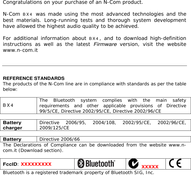    Congratulations on your purchase of an N-Com product.  N-Com B X 4 was made using the most advanced technologies and the best  materials.  Long-running  tests  and  thorough  system  development have allowed the highest audio quality to be achieved.  For additional information about B X 4 ,  and to  download high-definition instructions  as  well  as  the  latest Firmware  version,  visit  the  website www.n-com.it      REFERENCE STANDARDS The products of the N-Com line are in compliance with standards as per the table below:  B X 4 The  Bluetooth  system  complies  with  the  main  safety requirements  and  other  applicable  provisions  of  Directive 99/5/CE, Directive 2002/95/CE, Directive 2002/96/CE  Battery charger Directive  2006/95,  2004/108,  2002/95/CE,  2002/96/CE, 2009/125/CE  Battery Directive 2006/66 The Declarations  of  Compliance can  be  downloaded from the  website www.n-com.it (Download section).  FccID: XXXXXXXXX    XXXXX  Bluetooth is a registered trademark property of Bluetooth SIG, Inc. 