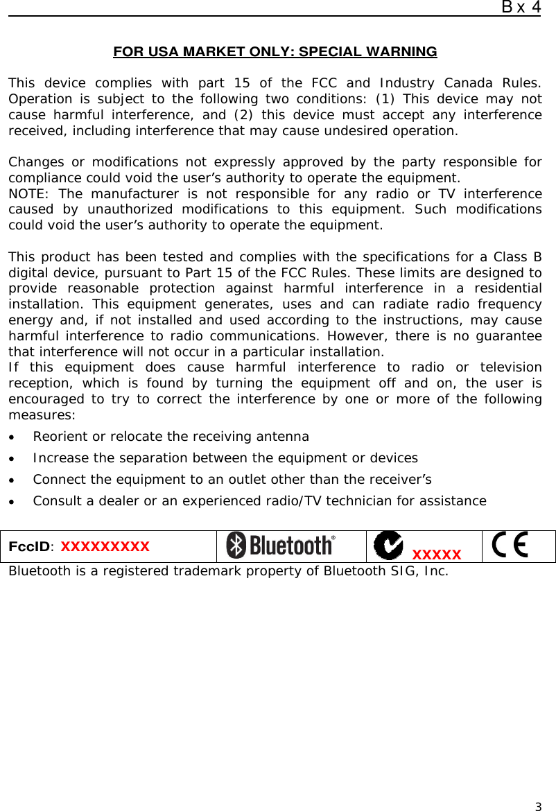  B x 4  3  FOR USA MARKET ONLY: SPECIAL WARNING  This  device  complies  with  part  15  of  the  FCC  and  Industry  Canada  Rules. Operation is  subject  to  the  following two conditions:  (1)  This device  may  not cause  harmful  interference,  and  (2)  this  device  must  accept  any  interference received, including interference that may cause undesired operation.  Changes or modifications not expressly approved by the party responsible for compliance could void the user s authority to operate the equipment. NOTE:  The  manufacturer  is  not  responsible  for  any  radio  or  TV  interference caused  by  unauthorized  modifications  to  this  equipment.  Such  modifications could void the user s authority to operate the equipment.  This product has been tested and complies with the specifications for a Class B digital device, pursuant to Part 15 of the FCC Rules. These limits are designed to provide  reasonable  protection  against  harmful  interference  in  a  residential installation.  This  equipment  generates,  uses  and  can  radiate  radio  frequency energy and, if not installed and used according to the instructions, may cause harmful interference to radio communications. However, there is no guarantee that interference will not occur in a particular installation.  If  this  equipment  does  cause  harmful  interference  to  radio  or  television reception,  which  is  found  by  turning  the  equipment  off  and  on,  the  user  is encouraged to try to correct the interference by one or more of the following measures:  Reorient or relocate the receiving antenna  Increase the separation between the equipment or devices  Connect the equipment to an outlet other than the receiver s  Consult a dealer or an experienced radio/TV technician for assistance  FccID: XXXXXXXXX    XXXXX  Bluetooth is a registered trademark property of Bluetooth SIG, Inc.  