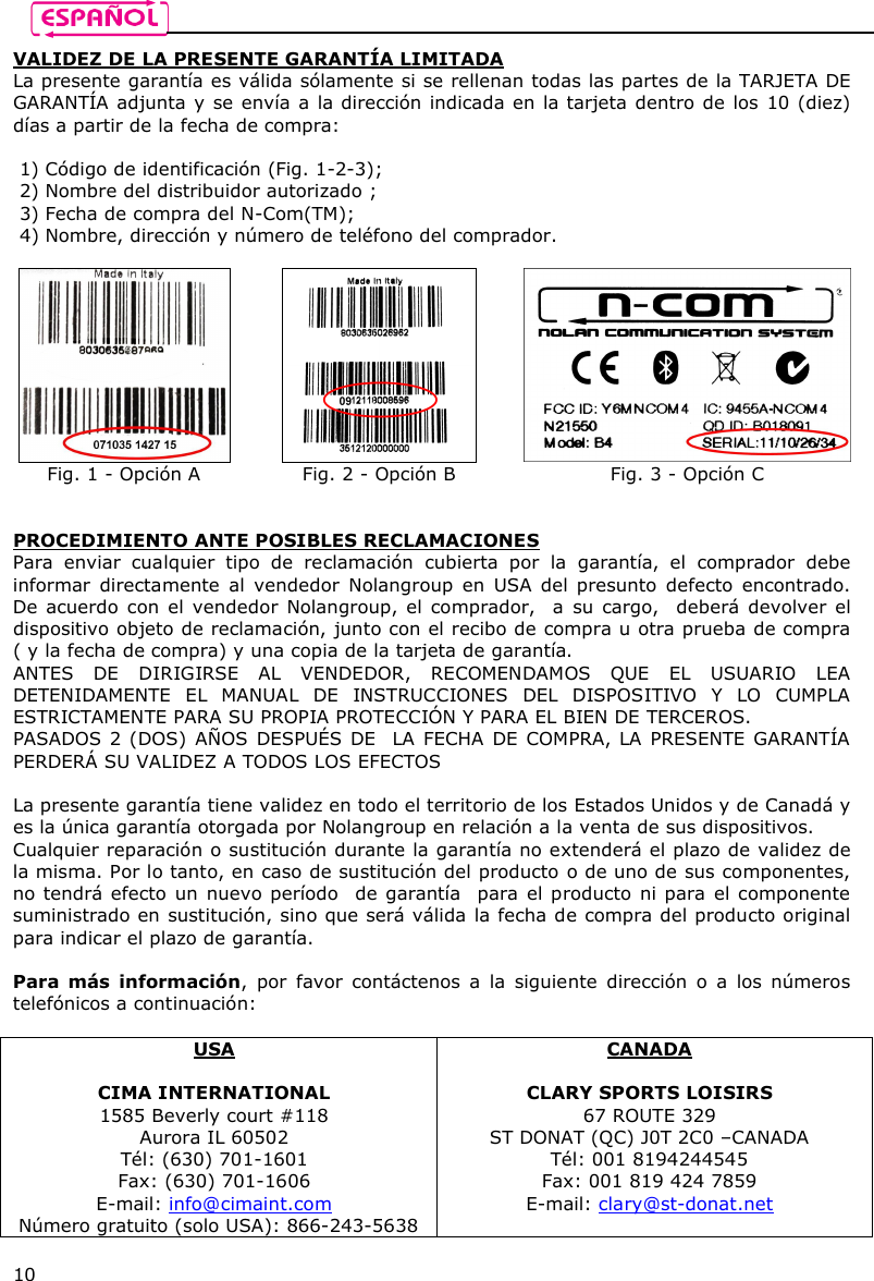    10 VALIDEZ DE LA PRESENTE GARANTÍA LIMITADA La presente garantía es válida sólamente si se rellenan todas las partes de la TARJETA DE GARANTÍA adjunta y se envía a la dirección indicada en la tarjeta dentro de los 10 (diez) días a partir de la fecha de compra:  1) Código de identificación (Fig. 1-2-3); 2) Nombre del distribuidor autorizado ; 3) Fecha de compra del N-Com(TM); 4) Nombre, dirección y número de teléfono del comprador.     Fig. 1 - Opción A  Fig. 2 - Opción B  Fig. 3 - Opción C   PROCEDIMIENTO ANTE POSIBLES RECLAMACIONES Para  enviar  cualquier  tipo  de  reclamación  cubierta  por  la  garantía,  el  comprador  debe informar  directamente  al  vendedor  Nolangroup  en  USA  del presunto  defecto  encontrado. De acuerdo  con el  vendedor Nolangroup, el  comprador,  a su cargo,    deberá devolver  el dispositivo objeto de reclamación, junto con el recibo de compra u otra prueba de compra ( y la fecha de compra) y una copia de la tarjeta de garantía.  ANTES  DE  DIRIGIRSE  AL  VENDEDOR,  RECOMENDAMOS  QUE  EL  USUARIO  LEA DETENIDAMENTE  EL  MANUAL  DE  INSTRUCCIONES  DEL  DISPOSITIVO  Y  LO  CUMPLA ESTRICTAMENTE PARA SU PROPIA PROTECCIÓN Y PARA EL BIEN DE TERCEROS. PASADOS 2 (DOS) AÑOS  DESPUÉS DE  LA FECHA DE COMPRA, LA PRESENTE GARANTÍA PERDERÁ SU VALIDEZ A TODOS LOS EFECTOS  La presente garantía tiene validez en todo el territorio de los Estados Unidos y de Canadá y es la única garantía otorgada por Nolangroup en relación a la venta de sus dispositivos. Cualquier reparación o sustitución durante la garantía no extenderá el plazo de validez de la misma. Por lo tanto, en caso de sustitución del producto o de uno de sus componentes, no tendrá efecto un  nuevo período  de garantía  para el producto ni para el componente suministrado en sustitución, sino que será válida la fecha de compra del producto original para indicar el plazo de garantía.   Para  más  información,  por  favor  contáctenos  a  la  siguiente  dirección  o  a  los  números telefónicos a continuación:  USA  CIMA INTERNATIONAL 1585 Beverly court #118 Aurora IL 60502 Tél: (630) 701-1601 Fax: (630) 701-1606 E-mail: info@cimaint.com Número gratuito (solo USA): 866-243-5638 CANADA  CLARY SPORTS LOISIRS 67 ROUTE 329 ST DONAT (QC) J0T 2C0 –CANADA Tél: 001 8194244545 Fax: 001 819 424 7859 E-mail: clary@st-donat.net 