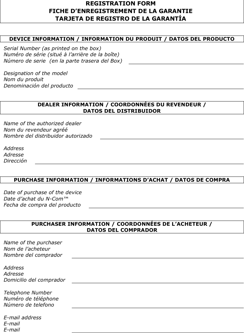    REGISTRATION FORM FICHE D’ENREGISTREMENT DE LA GARANTIE TARJETA DE REGISTRO DE LA GARANTÍA   DEVICE INFORMATION / INFORMATION DU PRODUIT / DATOS DEL PRODUCTO  Serial Number (as printed on the box) Numéro de série (situé à l’arrière de la boîte) Número de serie  (en la parte trasera del Box)   Designation of the model Nom du produit Denominación del producto    DEALER INFORMATION / COORDONNÉES DU REVENDEUR /  DATOS DEL DISTRIBUIDOR   Name of the authorized dealer Nom du revendeur agréé Nombre del distribuidor autorizado   Address Adresse Dirección    PURCHASE INFORMATION / INFORMATIONS D’ACHAT / DATOS DE COMPRA  Date of purchase of the device Date d’achat du N-Com™ Fecha de compra del producto    PURCHASER INFORMATION / COORDONNÉES DE L’ACHETEUR /  DATOS DEL COMPRADOR  Name of the purchaser Nom de l’acheteur Nombre del comprador   Address Adresse Domicilio del comprador   Telephone Number Numéro de téléphone Número de telefono   E-mail address E-mail E-mail    