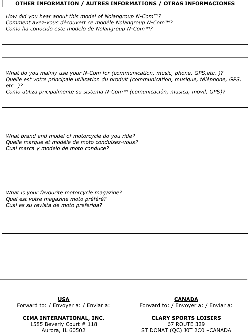    OTHER INFORMATION / AUTRES INFORMATIONS / OTRAS INFORMACIONES  How did you hear about this model of Nolangroup N-Com™? Comment avez-vous découvert ce modèle Nolangroup N-Com™? Como ha conocido este modelo de Nolangroup N-Com™?       What do you mainly use your N-Com for (communication, music, phone, GPS,etc..)? Quelle est votre principale utilisation du produit (communication, musique, téléphone, GPS, etc…)? Como utiliza pricipalmente su sistema N-Com™ (comunicación, musica, movil, GPS)?       What brand and model of motorcycle do you ride? Quelle marque et modèle de moto conduisez-vous? Cual marca y modelo de moto conduce?       What is your favourite motorcycle magazine? Quel est votre magazine moto préféré? Cual es su revista de moto preferida?               USA  CANADA Forward to: / Envoyer a: / Enviar a:  Forward to: / Envoyer a: / Enviar a:  CIMA INTERNATIONAL, INC.  CLARY SPORTS LOISIRS 1585 Beverly Court # 118  67 ROUTE 329 Aurora, IL 60502  ST DONAT (QC) J0T 2C0 –CANADA   