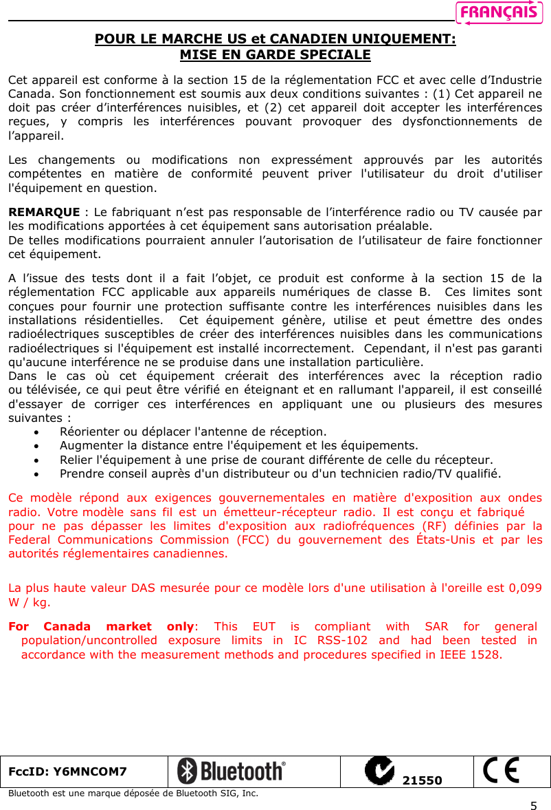    5 POUR LE MARCHE US et CANADIEN UNIQUEMENT: MISE EN GARDE SPECIALE  Cet appareil est conforme à la section 15 de la réglementation FCC et avec celle d’Industrie Canada. Son fonctionnement est soumis aux deux conditions suivantes : (1) Cet appareil ne doit  pas  créer  d’interférences  nuisibles,  et  (2)  cet  appareil  doit  accepter  les  interférences reçues,  y  compris  les  interférences  pouvant  provoquer  des  dysfonctionnements  de l’appareil.  Les  changements  ou  modifications  non  expressément  approuvés  par  les  autorités compétentes  en  matière  de  conformité  peuvent  priver  l&apos;utilisateur  du  droit  d&apos;utiliser l&apos;équipement en question.   REMARQUE : Le fabriquant n’est pas responsable de l’interférence radio ou TV causée par les modifications apportées à cet équipement sans autorisation préalable.  De telles  modifications pourraient annuler l’autorisation de l’utilisateur de faire fonctionner cet équipement.    A  l’issue  des  tests  dont  il  a  fait  l’objet,  ce  produit  est  conforme  à  la  section  15  de  la réglementation  FCC  applicable  aux  appareils  numériques  de  classe  B.    Ces  limites  sont conçues  pour  fournir  une  protection  suffisante  contre  les  interférences  nuisibles  dans  les installations  résidentielles.    Cet  équipement  génère,  utilise  et  peut  émettre  des  ondes radioélectriques susceptibles de  créer des  interférences nuisibles dans les communications radioélectriques si l&apos;équipement est installé incorrectement.  Cependant, il n&apos;est pas garanti qu&apos;aucune interférence ne se produise dans une installation particulière.   Dans  le  cas  où  cet  équipement  créerait  des  interférences  avec  la  réception  radio ou télévisée, ce qui peut être vérifié en éteignant et en rallumant l&apos;appareil, il est conseillé d&apos;essayer  de  corriger  ces  interférences  en  appliquant  une  ou  plusieurs  des  mesures suivantes :  Réorienter ou déplacer l&apos;antenne de réception.    Augmenter la distance entre l&apos;équipement et les équipements.   Relier l&apos;équipement à une prise de courant différente de celle du récepteur.   Prendre conseil auprès d&apos;un distributeur ou d&apos;un technicien radio/TV qualifié.   Ce  modèle  répond  aux  exigences  gouvernementales  en  matière  d&apos;exposition  aux  ondes radio.  Votre modèle  sans  fil  est  un  émetteur-récepteur  radio.  Il  est  conçu  et  fabriqué pour  ne  pas  dépasser  les  limites  d&apos;exposition  aux  radiofréquences  (RF)  définies  par  la Federal  Communications  Commission  (FCC)  du  gouvernement  des  États-Unis  et  par  les autorités réglementaires canadiennes.   La plus haute valeur DAS mesurée pour ce modèle lors d&apos;une utilisation à l&apos;oreille est 0,099 W / kg.  For  Canada  market  only:  This  EUT  is  compliant  with  SAR  for  general population/uncontrolled  exposure  limits  in  IC  RSS-102  and  had  been  tested  in accordance with the measurement methods and procedures specified in IEEE 1528.  FccID: Y6MNCOM7     21550  Bluetooth est une marque déposée de Bluetooth SIG, Inc. 