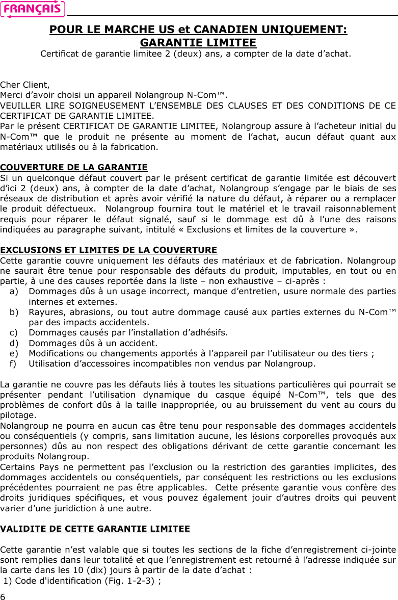    6 POUR LE MARCHE US et CANADIEN UNIQUEMENT: GARANTIE LIMITEE Certificat de garantie limitee 2 (deux) ans, a compter de la date d’achat.   Cher Client, Merci d’avoir choisi un appareil Nolangroup N-Com™. VEUILLER  LIRE SOIGNEUSEMENT  L’ENSEMBLE  DES  CLAUSES ET DES CONDITIONS DE CE CERTIFICAT DE GARANTIE LIMITEE. Par le présent CERTIFICAT DE GARANTIE LIMITEE, Nolangroup assure à l’acheteur initial du N-Com™  que  le  produit  ne  présente  au  moment  de  l’achat,  aucun  défaut  quant  aux matériaux utilisés ou à la fabrication.   COUVERTURE DE LA GARANTIE Si un quelconque défaut couvert par le présent certificat de garantie limitée est découvert d’ici 2 (deux)  ans,  à compter de la date d’achat,  Nolangroup  s’engage par  le biais de ses réseaux de distribution et après avoir vérifié la nature du défaut, à réparer ou a remplacer le  produit  défectueux.    Nolangroup  fournira  tout  le  matériel  et  le  travail  raisonnablement requis  pour  réparer  le  défaut  signalé,  sauf  si  le  dommage  est  dû  à  l’une  des  raisons indiquées au paragraphe suivant, intitulé « Exclusions et limites de la couverture ».   EXCLUSIONS ET LIMITES DE LA COUVERTURE Cette garantie couvre uniquement les défauts des matériaux et de fabrication. Nolangroup ne saurait  être tenue pour  responsable  des défauts  du produit, imputables, en  tout ou en partie, à une des causes reportée dans la liste – non exhaustive – ci-après :  a) Dommages dûs à un usage incorrect, manque d’entretien, usure normale des parties internes et externes.   b) Rayures, abrasions, ou tout autre dommage causé aux parties externes du N-Com™ par des impacts accidentels. c) Dommages causés par l’installation d’adhésifs. d) Dommages dûs à un accident. e) Modifications ou changements apportés à l’appareil par l’utilisateur ou des tiers ;  f) Utilisation d’accessoires incompatibles non vendus par Nolangroup.   La garantie ne couvre pas les défauts liés à toutes les situations particulières qui pourrait se présenter  pendant  l’utilisation  dynamique  du  casque  équipé  N-Com™,  tels  que  des problèmes de  confort dûs à  la  taille inappropriée, ou au bruissement du vent au cours du pilotage.       Nolangroup ne pourra en aucun cas être tenu pour responsable des dommages accidentels ou conséquentiels (y compris, sans limitation aucune, les lésions corporelles provoqués aux personnes)  dûs  au  non  respect  des  obligations  dérivant  de  cette  garantie  concernant  les produits Nolangroup.    Certains  Pays  ne  permettent  pas  l’exclusion  ou  la  restriction  des  garanties  implicites,  des dommages accidentels ou conséquentiels, par conséquent les restrictions ou les exclusions précédentes pourraient ne pas être applicables.  Cette présente garantie vous confère des droits  juridiques  spécifiques,  et  vous  pouvez  également  jouir  d’autres  droits  qui  peuvent varier d’une juridiction à une autre.   VALIDITE DE CETTE GARANTIE LIMITEE  Cette garantie n’est valable que si toutes les sections de la fiche d’enregistrement ci-jointe sont remplies dans leur totalité et que l’enregistrement est retourné à l’adresse indiquée sur la carte dans les 10 (dix) jours à partir de la date d’achat : 1) Code d&apos;identification (Fig. 1-2-3) ; 