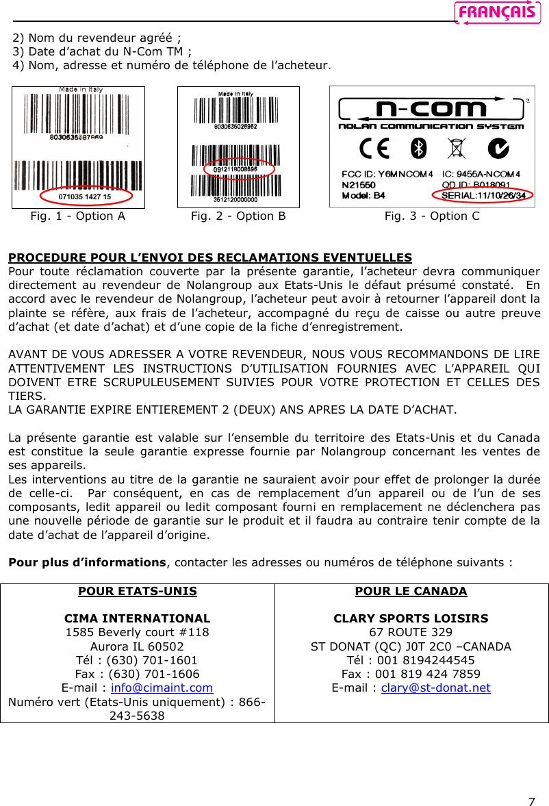    7 2) Nom du revendeur agréé ; 3) Date d’achat du N-Com TM ; 4) Nom, adresse et numéro de téléphone de l’acheteur.     Fig. 1 - Option A  Fig. 2 - Option B  Fig. 3 - Option C   PROCEDURE POUR L’ENVOI DES RECLAMATIONS EVENTUELLES  Pour  toute  réclamation  couverte  par  la  présente  garantie,  l’acheteur  devra  communiquer directement  au  revendeur  de  Nolangroup  aux  Etats-Unis  le  défaut présumé  constaté.   En accord avec le revendeur de Nolangroup, l’acheteur peut avoir à retourner l’appareil dont la plainte  se  réfère,  aux  frais  de  l’acheteur,  accompagné  du  reçu  de  caisse  ou  autre  preuve d’achat (et date d’achat) et d’une copie de la fiche d’enregistrement.   AVANT DE VOUS ADRESSER A VOTRE REVENDEUR, NOUS VOUS RECOMMANDONS DE LIRE ATTENTIVEMENT  LES  INSTRUCTIONS  D’UTILISATION  FOURNIES  AVEC  L’APPAREIL  QUI DOIVENT  ETRE  SCRUPULEUSEMENT  SUIVIES  POUR  VOTRE  PROTECTION  ET  CELLES  DES TIERS.  LA GARANTIE EXPIRE ENTIEREMENT 2 (DEUX) ANS APRES LA DATE D’ACHAT.    La présente  garantie  est valable sur l’ensemble du  territoire  des  Etats-Unis et du  Canada est  constitue  la  seule  garantie  expresse  fournie  par  Nolangroup  concernant  les  ventes  de ses appareils. Les interventions au titre de la garantie ne sauraient avoir pour effet de prolonger la durée de  celle-ci.    Par  conséquent,  en  cas  de  remplacement  d’un  appareil  ou  de  l’un  de  ses composants, ledit appareil ou ledit composant fourni en remplacement ne déclenchera pas une nouvelle période de garantie sur le produit et il faudra au contraire tenir compte de la date d’achat de l’appareil d’origine.   Pour plus d’informations, contacter les adresses ou numéros de téléphone suivants :  POUR ETATS-UNIS  CIMA INTERNATIONAL 1585 Beverly court #118 Aurora IL 60502 Tél : (630) 701-1601 Fax : (630) 701-1606 E-mail : info@cimaint.com Numéro vert (Etats-Unis uniquement) : 866-243-5638 POUR LE CANADA  CLARY SPORTS LOISIRS 67 ROUTE 329 ST DONAT (QC) J0T 2C0 –CANADA Tél : 001 8194244545 Fax : 001 819 424 7859 E-mail : clary@st-donat.net 