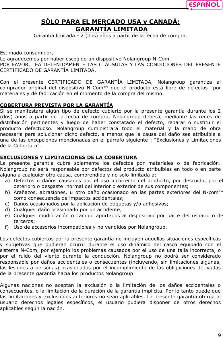    9  SÓLO PARA EL MERCADO USA y CANADÁ:  GARANTÍA LIMITADA Garantía limitada - 2 (dos) años a partir de la fecha de compra.   Estimado consumidor,  Le agradecemos por haber escogido un dispositivo Nolangroup N-Com. POR FAVOR, LEA DETENIDAMENTE LAS CLÁUSULAS Y LAS CONDICIONES DEL PRESENTE CERTIFICADO DE GARANTÍA LIMITADA.  Con  el  presente  CERTIFICADO  DE  GARANTÍA  LIMITADA,  Nolangroup  garantiza  al comprador  original  del  dispositivo  N-Com™  que  el  producto  está  libre  de  defectos    por materiales y de fabricación en el momento de la compra del mismo.  COBERTURA PREVISTA POR LA GARANTÍA Si  se  manifestara  algún  tipo  de  defecto  cubierto  por  la  presente  garantía  durante  los  2 (dos)  años  a  partir  de  la  fecha  de  compra,  Nolangroup  deberá,  mediante  las  redes  de distribución  pertinentes  y  luego  de  haber  constatado  el  defecto,  reparar  o  sustituir  el producto  defectuoso.  Nolangroup  suministrará  todo  el  material  y  la  mano  de  obra necesaria para solucionar  dicho  defecto, a  menos que la causa del daño  sea atribuible  a una de las excepciones mencionadas en el párrafo siguiente : “Exclusiones y Limitaciones de la Cobertura”.  EXCLUSIONES Y LIMITACIONES DE LA COBERTURA La  presente  garantía  cubre  solamente  los  defectos  por  materiales  o  de  fabricación. Nolangroup no será  responsable  por defectos del producto atribuibles en todo  o  en parte alguna a cualquier otra causa, comprendida y no solo limitada a:  a) Defectos  o  daños  causados  por  el  uso  incorrecto  del  producto,  por  descuido,  por  el deterioro o desgaste  normal del interior o exterior de sus componentes; b) Arañazos,  abrasiones,  u  otro  daño  ocasionado  en  las  partes  exteriores  del  N-com™ como consecuencia de impactos accidentales; c) Daños ocasionados por la aplicación de etiquetas y/o adhesivos; d) Cualquier daño ocasionado por un accidente; e) Cualquier  modificación  o  cambio  aportados  al  dispositivo  por parte  del  usuario  o  de terceros;  f) Uso de accesorios incompatibles y no vendidos por Nolangroup.  Los defectos cubiertos por la presente garantía no incluyen aquellas situaciones específicas y  subjetivas  que  pudieran  ocurrir  durante  el  uso  dinámico  del  casco  equipado  con  el sistema N-Com, por ejemplo los problemas causados por el uso de una talla incorrecta, o por  el  ruido  del  viento  durante  la  conducción.  Nolangroup  no  podrá  ser  considerado responsable por daños accidentales o consecuentes (incluyendo, sin limitaciones algunas, las lesiones a personas) ocasionados por el  incumplimiento  de las obligaciones derivadas de la presente garantía hacia los productos Nolangroup.  Algunas  naciones  no  aceptan  la  exclusión  o  la  limitación  de  los  daños  accidentales  o consecuentes, o la limitación de la duración de la garantía implícita. Por lo tanto puede que las limitaciones y exclusiones anteriores no sean aplicables. La presente garantía otorga al usuario  derechos  legales  específicos,  el  usuario  pudiera  disponer  de  otros  derechos aplicables según la nación.   