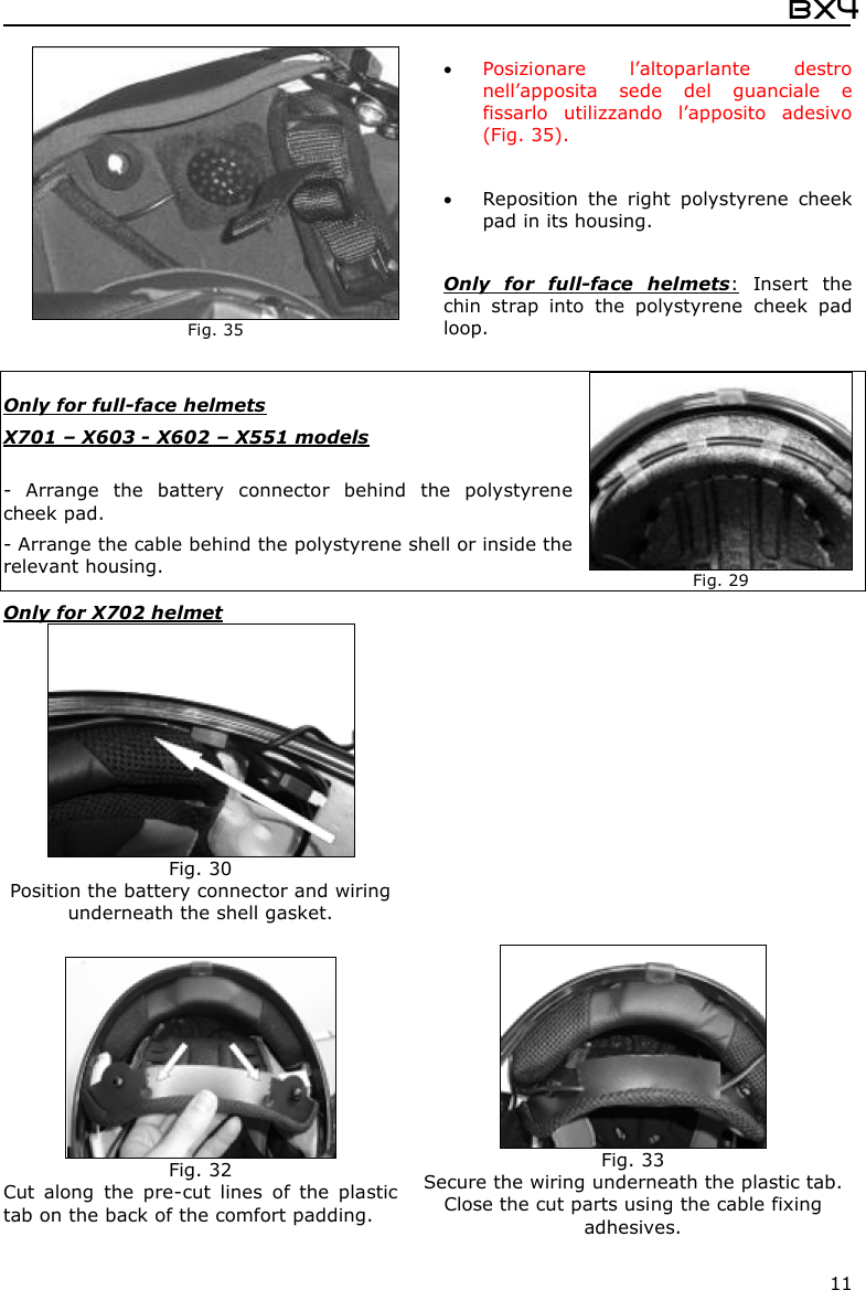  Bx4  11  Only for full-face helmets  X701 – X603 - X602 – X551 models  -  Arrange  the  battery  connector  behind  the  polystyrene cheek pad. - Arrange the cable behind the polystyrene shell or inside the relevant housing.    Fig. 29 Only for X702 helmet    Fig. 35  Posizionare  l’altoparlante  destro nell’apposita  sede  del  guanciale  e fissarlo  utilizzando  l’apposito  adesivo (Fig. 35).   Reposition  the  right  polystyrene  cheek pad in its housing.   Only  for  full-face  helmets:  Insert  the chin  strap  into  the  polystyrene  cheek  pad loop.  Fig. 30 Position the battery connector and wiring underneath the shell gasket.   Fig. 32 Cut  along  the  pre-cut  lines  of  the  plastic tab on the back of the comfort padding.  Fig. 33 Secure the wiring underneath the plastic tab. Close the cut parts using the cable fixing adhesives. 