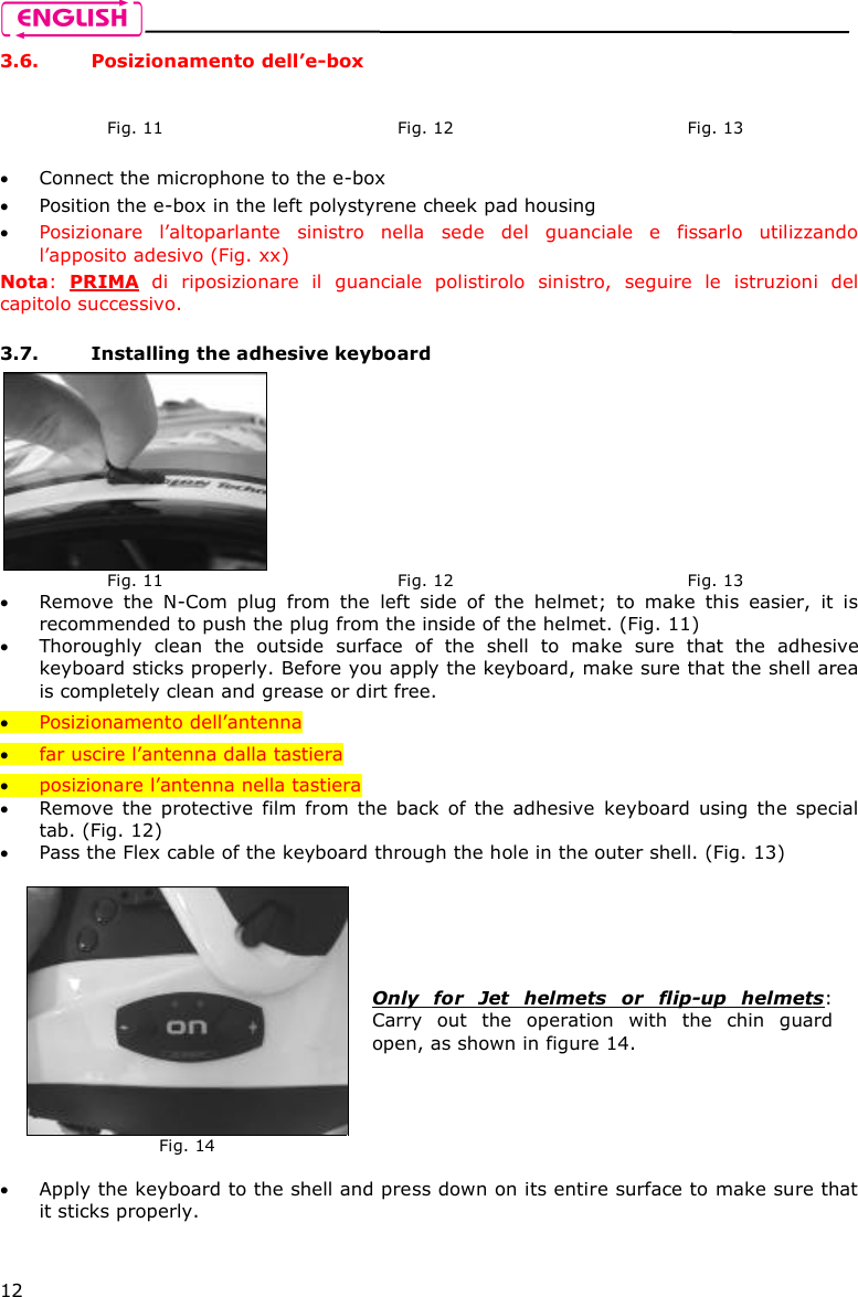    12 3.6. Posizionamento dell’e-box   Connect the microphone to the e-box   Position the e-box in the left polystyrene cheek pad housing   Posizionare  l’altoparlante  sinistro  nella  sede  del  guanciale  e  fissarlo  utilizzando l’apposito adesivo (Fig. xx) Nota:  PRIMA  di  riposizionare  il  guanciale  polistirolo  sinistro,  seguire  le  istruzioni  del capitolo successivo.  3.7. Installing the adhesive keyboard  Remove  the  N-Com  plug  from  the  left  side  of  the  helmet;  to  make  this  easier,  it  is recommended to push the plug from the inside of the helmet. (Fig. 11)   Thoroughly  clean  the  outside  surface  of  the  shell  to  make  sure  that  the  adhesive keyboard sticks properly. Before you apply the keyboard, make sure that the shell area is completely clean and grease or dirt free.  Posizionamento dell’antenna  far uscire l’antenna dalla tastiera  posizionare l’antenna nella tastiera  Remove  the  protective  film  from  the  back  of  the  adhesive  keyboard  using  the  special tab. (Fig. 12)  Pass the Flex cable of the keyboard through the hole in the outer shell. (Fig. 13)    Apply the keyboard to the shell and press down on its entire surface to make sure that it sticks properly.     Fig. 11   Fig. 12   Fig. 13  Fig. 11  Fig. 12  Fig. 13  Fig. 14 Only  for  Jet  helmets  or  flip-up  helmets: Carry  out  the  operation  with  the  chin  guard open, as shown in figure 14. 