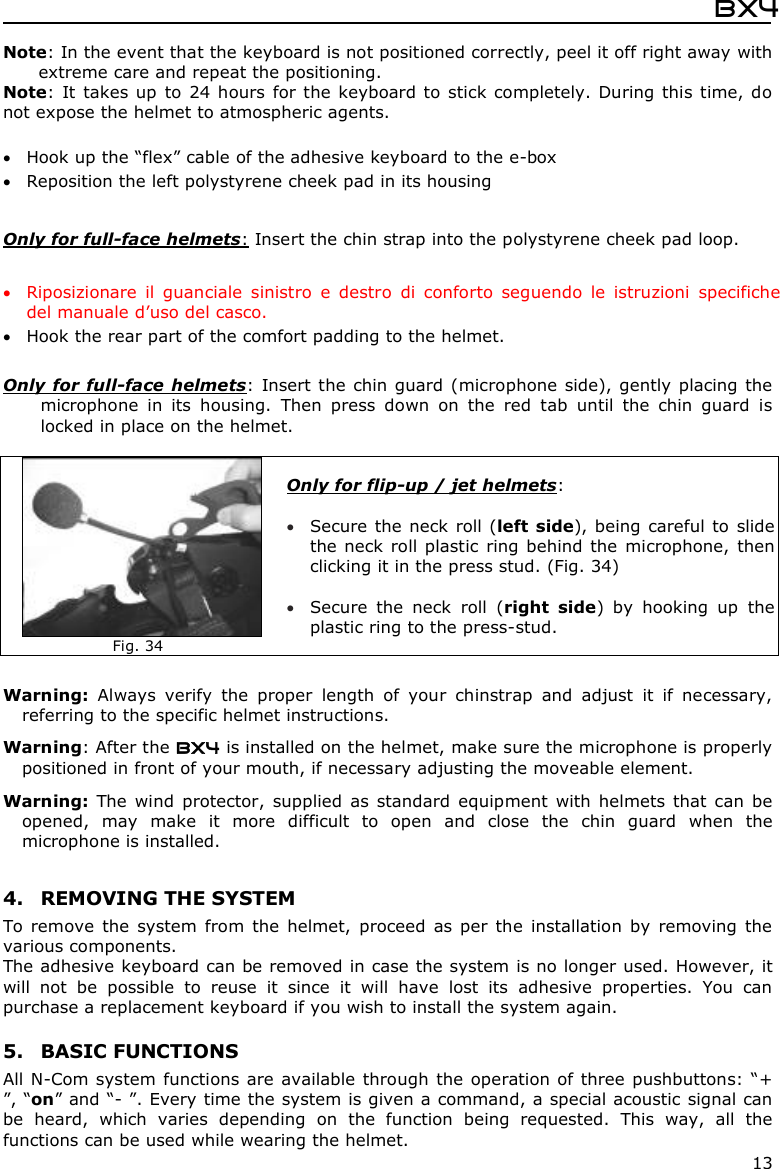  Bx4  13 Note: In the event that the keyboard is not positioned correctly, peel it off right away with extreme care and repeat the positioning.  Note:  It takes up to  24 hours for the keyboard to stick completely. During this time, do not expose the helmet to atmospheric agents.   Hook up the “flex” cable of the adhesive keyboard to the e-box   Reposition the left polystyrene cheek pad in its housing  Only for full-face helmets: Insert the chin strap into the polystyrene cheek pad loop.   Riposizionare  il  guanciale  sinistro  e  destro  di  conforto  seguendo  le  istruzioni  specifiche del manuale d’uso del casco.  Hook the rear part of the comfort padding to the helmet.   Only for full-face  helmets:  Insert the chin guard (microphone side), gently placing the microphone  in  its  housing.  Then  press  down  on  the  red  tab  until  the  chin  guard  is locked in place on the helmet.   Fig. 34 Only for flip-up / jet helmets:    Secure the neck  roll (left  side), being careful to  slide the neck roll plastic  ring behind the microphone, then clicking it in the press stud. (Fig. 34)   Secure  the  neck  roll  (right  side)  by  hooking  up  the plastic ring to the press-stud.  Warning:  Always  verify  the  proper  length  of  your  chinstrap  and  adjust  it  if  necessary, referring to the specific helmet instructions. Warning: After the BX4 is installed on the helmet, make sure the microphone is properly positioned in front of your mouth, if necessary adjusting the moveable element.  Warning:  The wind  protector,  supplied  as  standard  equipment  with  helmets that  can  be opened,  may  make  it  more  difficult  to  open  and  close  the  chin  guard  when  the microphone is installed.  4. REMOVING THE SYSTEM To remove  the  system  from  the  helmet,  proceed  as  per  the  installation  by  removing  the various components.  The adhesive keyboard can be removed in case the system is no longer used. However, it will  not  be  possible  to  reuse  it  since  it  will  have  lost  its  adhesive  properties.  You  can purchase a replacement keyboard if you wish to install the system again.    5. BASIC FUNCTIONS All N-Com system functions are available through  the operation of three pushbuttons: “+ ”, “on” and “- ”. Every time the system is given a command, a special acoustic signal can be  heard,  which  varies  depending  on  the  function  being  requested.  This  way,  all  the functions can be used while wearing the helmet. 