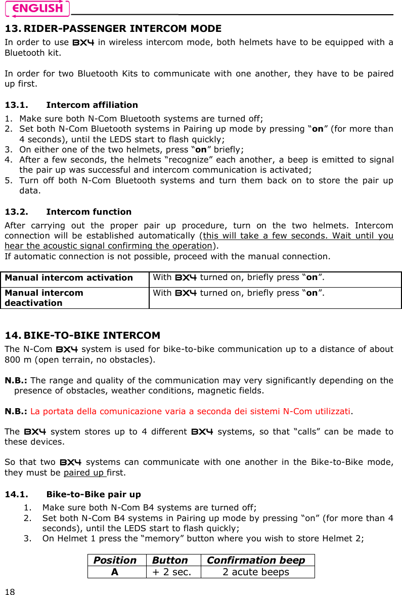    18 13. RIDER-PASSENGER INTERCOM MODE In order to use BX4 in wireless intercom mode, both helmets have to be equipped with a Bluetooth kit.  In order for two Bluetooth Kits to communicate with one  another, they have to be paired up first.  13.1. Intercom affiliation  1. Make sure both N-Com Bluetooth systems are turned off; 2. Set both N-Com Bluetooth systems in Pairing up mode by pressing “on” (for more than 4 seconds), until the LEDS start to flash quickly; 3. On either one of the two helmets, press “on” briefly; 4. After a few seconds, the helmets “recognize” each another, a beep is emitted to signal the pair up was successful and intercom communication is activated; 5. Turn  off  both  N-Com  Bluetooth  systems  and  turn  them  back  on  to  store  the  pair  up data.  13.2. Intercom function After  carrying  out  the  proper  pair  up  procedure,  turn  on  the  two  helmets.  Intercom connection  will  be  established  automatically  (this  will  take  a  few  seconds.  Wait  until  you hear the acoustic signal confirming the operation). If automatic connection is not possible, proceed with the manual connection.  Manual intercom activation   With BX4 turned on, briefly press “on”. Manual intercom deactivation  With BX4 turned on, briefly press “on”.   14. BIKE-TO-BIKE INTERCOM The N-Com BX4 system is used for bike-to-bike communication up to a distance of about 800 m (open terrain, no obstacles).  N.B.: The range and quality of the communication may very significantly depending on the presence of obstacles, weather conditions, magnetic fields.  N.B.: La portata della comunicazione varia a seconda dei sistemi N-Com utilizzati.  The  BX4  system  stores  up  to  4  different  BX4  systems,  so that  “calls”  can  be  made  to these devices.  So  that  two  BX4  systems can  communicate  with  one  another  in the  Bike-to-Bike  mode, they must be paired up first.  14.1. Bike-to-Bike pair up 1. Make sure both N-Com B4 systems are turned off; 2. Set both N-Com B4 systems in Pairing up mode by pressing “on” (for more than 4 seconds), until the LEDS start to flash quickly; 3. On Helmet 1 press the “memory” button where you wish to store Helmet 2;  Position  Button  Confirmation beep A  + 2 sec.  2 acute beeps 