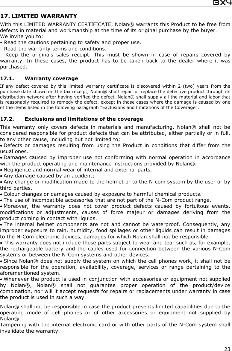  Bx4  23 17. LIMITED WARRANTY With this LIMITED WARRANTY CERTIFICATE, Nolan® warrants this Product to be free from defects in material and workmanship at the time of its original purchase by the buyer. We invite you to: - Read the cautions pertaining to safety and proper use. - Read the warranty terms and conditions. -  Keep  the  originals  sales  receipt.  This  must  be  shown  in  case  of  repairs  covered  by warranty.  In  these  cases,  the  product  has  to  be  taken  back  to  the  dealer  where  it  was purchased.  17.1. Warranty coverage If  any  defect  covered  by  this  limited  warranty  certificate  is  discovered  within  2  (two)  years  from  the purchase date shown on the tax receipt, Nolan® shall repair or replace the defective product through its distribution network after having verified the defect. Nolan® shall supply all the material and labor that is reasonably required to remedy the defect, except in those cases where the damage is caused by one of the items listed in the following paragraph “Exclusions and limitations of the Coverage”.  17.2. Exclusions and limitations of the coverage This  warranty  only  covers  defects  in  materials  and  manufacturing.  Nolan®  shall  not  be considered responsible for product defects that can be attributed, either partially or in full, to any other cause, including but not limited to:  Defects  or  damages  resulting  from  using  the  Product  in  conditions  that  differ  from  the usual ones.  Damages  caused  by  improper  use  not  conforming  with  normal  operation  in  accordance with the product operating and maintenance instructions provided by Nolan®.  Negligence and normal wear of internal and external parts.  Any damage caused by an accident;  Any change or modification made to the helmet or to the N-com system by the user or by third parties.  Colour changes or damages caused by exposure to harmful chemical products.  The use of incompatible accessories that are not part of the N-Com product range.  Moreover,  the  warranty  does  not  cover  product  defects  caused  by  fortuitous  events, modifications  or  adjustments,  causes  of  force  majeur  or  damages  deriving  from  the product coming in contact with liquids.  The  internal  helmet  components  are  not  and  cannot  be  waterproof.  Consequently,  any improper exposure to rain, humidity, food spillages or other liquids can result in damages to the N-Com electronic devices, damages for which Nolan shall not be responsible.  This warranty does not include those parts subject to wear and tear such as, for example, the  rechargeable  battery  and  the cables  used  for  connection  between  the  various N-Com systems or between the N-Com systems and other devices.  Since Nolan® does not  supply the system on which the cell phones work, it shall not be responsible  for  the  operation,  availability,  coverage,  services  or  range  pertaining  to  the aforementioned system.  Whenever the product is used in conjunction with accessories or equipment not supplied by  Nolan®,  Nolan®  shall  not  guarantee  proper  operation  of  the  product/device combination, nor will it accept requests for repairs or replacements under warranty in case the product is used in such a way.  Nolan® shall not be responsible in case the product presents limited capabilities due to the operating  mode  of  cell  phones  or  of  other  accessories  or  equipment  not  supplied  by Nolan®. Tampering with the internal electronic card or with other parts of the N-Com system shall invalidate the warranty. 