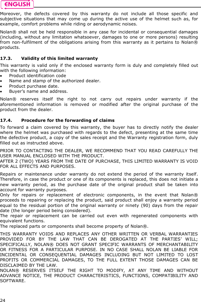    24 Moreover,  the  defects  covered  by  this  warranty  do  not  include  all  those  specific  and subjective  situations  that  may  come up  during  the  active  use  of  the  helmet  such  as,  for example, comfort problems while riding or aerodynamic noises.  Nolan® shall not be held responsible in any case for incidental  or consequential  damages (including, without any limitation whatsoever, damages to one or more persons) resulting from non-fulfilment  of the  obligations arising from  this warranty as it pertains to Nolan® products.  17.3. Validity of this limited warranty This warranty is valid only  if the enclosed warranty form is duly and completely filled out with the following information:  Product identification code  Name and stamp of the authorized dealer.  Product purchase date.  Buyer’s name and address.  Nolan®  reserves  itself  the  right  to  not  carry  out  repairs  under  warranty  if  the aforementioned  information  is  removed  or  modified  after  the  original  purchase  of  the product from the dealer.  17.4. Procedure for the forwarding of claims To  forward  a  claim  covered  by  this  warranty,  the  buyer  has  to  directly  notify  the  dealer where the helmet was purchased with regards to the defect, presenting at the same time the defective product, a copy of the sales receipt and the Warranty registration form, duly filled out as instructed above.  PRIOR TO CONTACTING THE  DEALER, WE RECOMMEND THAT YOU READ CAREFULLY THE USER MANUAL ENCLOSED WITH THE PRODUCT. AFTER 2 (TWO) YEARS FROM THE DATE OF PURCHASE, THIS LIMITED WARRANTY IS VOID FOR ALL EFFECTS AND PURPOSES.  Repairs  or  maintenance  under  warranty  do  not  extend  the  period  of  the  warranty  itself. Therefore, in case the product or one of its components is replaced, this does not initiate a new  warranty  period,  as  the  purchase  date  of  the  original  product  shall  be  taken  into account for warranty purposes. Only  for  repairs  or  replacement  of  electronic  components,  in  the  event  that  Nolan® proceeds to repairing or replacing the product, said product shall enjoy a warranty period equal  to the residual  portion  of the original warranty or ninety (90) days from the repair date (the longer period being considered). The  repair  or  replacement  can  be  carried  out  even  with  regenerated  components  with equivalent functions. The replaced parts or components shall become property of Nolan®.  THIS  WARRANTY  VOIDS  AND  REPLACES  ANY  OTHER WRITTEN  OR  VERBAL  WARRANTIES PROVIDED  FOR  BY  THE  LAW  THAT  CAN  BE  DEROGATED  AT  THE  PARTIES’  WILL; SPECIFICALLY,  NOLAN®  DOES  NOT  GRANT  SPECIFIC  WARRANTS  OF  MERCHANTABILITY OR  FITNESS  FOR  A  PARTICULAR  PURPOSE.  IN  NO  CASE  SHALL  NOLAN  BE  LIABLE  FOR INCIDENTAL  OR  CONSEQUENTIAL  DAMAGES  INCLUDING  BUT  NOT  LIMITED  TO  LOST PROFITS  OR  COMMERCIAL  DAMAGES,  TO  THE  FULL  EXTENT  THOSE  DAMAGES  CAN  BE DISCLAIMED BY THE LAW. NOLAN®  RESERVES  ITSELF  THE  RIGHT  TO  MODIFY,  AT  ANY  TIME  AND  WITHOUT ADVANCE  NOTICE,  THE  PRODUCT  CHARACTERISTICS,  FUNCTIONS,  COMPATIBILITY  AND SOFTWARE.  