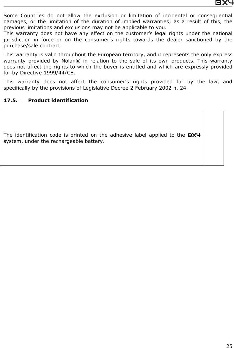  Bx4  25 Some  Countries  do  not  allow  the  exclusion  or  limitation  of  incidental  or  consequential damages,  or  the  limitation  of  the  duration  of  implied  warranties;  as  a  result  of  this,  the previous limitations and exclusions may not be applicable to you. This warranty  does  not  have  any  effect  on  the  customer’s  legal  rights  under  the  national jurisdiction  in  force  or  on  the  consumer’s  rights  towards  the  dealer  sanctioned  by  the purchase/sale contract.  This warranty is valid throughout the European territory, and it represents the only express warranty  provided  by  Nolan®  in  relation  to  the  sale  of  its  own  products.  This  warranty does not affect the rights to which the buyer is entitled and which are expressly provided for by Directive 1999/44/CE.  This  warranty  does  not  affect  the  consumer’s  rights  provided  for  by  the  law,  and specifically by the provisions of Legislative Decree 2 February 2002 n. 24.  17.5. Product identification  The  identification  code  is  printed  on  the  adhesive  label  applied  to  the  BX4 system, under the rechargeable battery.       