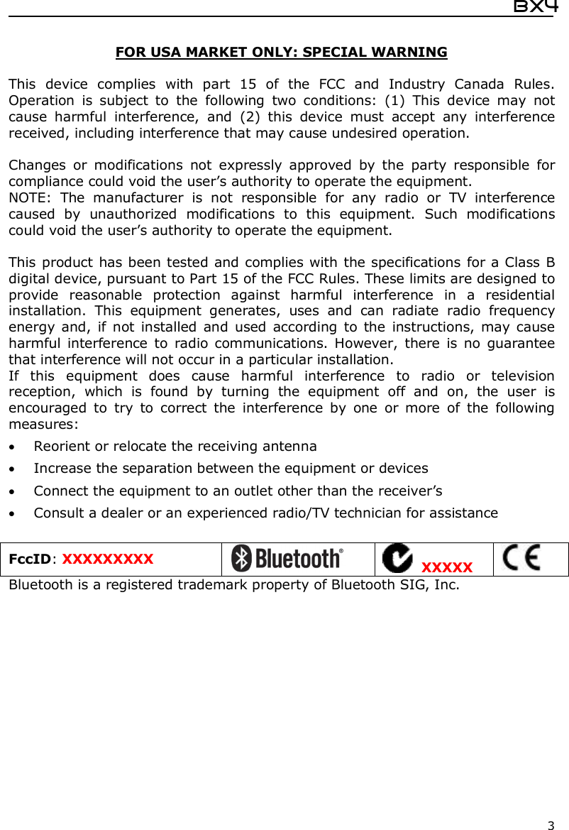  Bx4  3  FOR USA MARKET ONLY: SPECIAL WARNING  This  device  complies  with  part  15  of  the  FCC  and  Industry  Canada  Rules. Operation  is  subject  to  the  following  two  conditions:  (1)  This  device  may  not cause  harmful  interference,  and  (2)  this  device  must  accept  any  interference received, including interference that may cause undesired operation.  Changes  or  modifications  not  expressly  approved  by  the  party  responsible  for compliance could void the user’s authority to operate the equipment. NOTE:  The  manufacturer  is  not  responsible  for  any  radio  or  TV  interference caused  by  unauthorized  modifications  to  this  equipment.  Such  modifications could void the user’s authority to operate the equipment.  This product has been tested and complies with the specifications for a Class B digital device, pursuant to Part 15 of the FCC Rules. These limits are designed to provide  reasonable  protection  against  harmful  interference  in  a  residential installation.  This  equipment  generates,  uses  and  can  radiate  radio  frequency energy and,  if not  installed  and used  according  to  the  instructions, may cause harmful interference  to  radio communications.  However,  there  is  no  guarantee that interference will not occur in a particular installation.  If  this  equipment  does  cause  harmful  interference  to  radio  or  television reception,  which  is  found  by  turning  the  equipment  off  and  on,  the  user  is encouraged  to  try  to  correct  the  interference  by  one  or  more  of  the  following measures:  Reorient or relocate the receiving antenna  Increase the separation between the equipment or devices  Connect the equipment to an outlet other than the receiver’s  Consult a dealer or an experienced radio/TV technician for assistance  FccID: XXXXXXXXX    XXXXX  Bluetooth is a registered trademark property of Bluetooth SIG, Inc.  