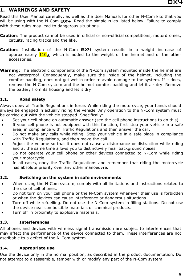 BX4  5 1. WARNINGS AND SAFETY Read this User Manual carefully, as well as the User Manuals for other N-Com kits that you will be using with the  N-Com BX4. Read the simple rules listed below. Failure to  comply with these rules may lead to dangerous situations.  Caution: The product cannot be used in official or non-official competitions, motordromes, circuits, racing tracks and the like.  Caution:  Installation  of  the  N-Com  BX4  system  results  in  a  weight  increase  of approximately  110g,  which  is  added  to  the  weight  of  the  helmet  and  of  the  other accessories.  Warning: The electronic components of the N-Com system mounted inside the helmet are not  waterproof.  Consequently,  make  sure  the  inside  of  the  helmet,  including  the comfort padding, does not get wet in order to avoid damage to the system. If it does, remove the N-Com system and the helmet comfort padding and let it air dry. Remove the battery from its housing and let it dry.  1.1. Road safety Always obey all Traffic Regulations in force. While riding the motorcycle, your hands should always be engaged in actually riding the vehicle. Any operation to the N-Com system must be carried out with the vehicle stopped. Specifically:  Set your cell phone on automatic answer (see the cell phone instructions to do this).  If your cell phone is not equipped with this function, first stop your vehicle in a safe area, in compliance with Traffic Regulations and then answer the call.  Do not  make  any  calls  while  riding.  Stop  your  vehicle  in  a  safe  place  in  compliance with Traffic Regulations, and then make the call.  Adjust the volume so that it  does not cause  a disturbance or distraction while riding and at the same time allows you to distinctively hear background noises.  Do  not  operate  your  cell  phone  or  other  devices  connected  to  N-Com  while  riding your motorcycle.  In  all  cases,  obey  the  Traffic  Regulations  and  remember  that  riding  the  motorcycle has absolute priority over any other manoeuvre.  1.2. Switching on the system in safe environments  When using the N-Com system, comply with all limitations and instructions related to the use of cell phones.   Do not turn on your cell phone or the N-Com system whenever their use is forbidden or when the devices can cause interference or dangerous situations.  Turn off while refuelling. Do not use the N-Com system in filling stations. Do not use the device near combustible materials or chemical products.  Turn off in proximity to explosive materials.  1.3. Interferences All phones and  devices  with wireless signal  transmission are subject to interferences that may affect the performance of the device connected to them. These interferences are not ascribable to a defect of the N-Com system.  1.4. Appropriate use Use the device only in the normal position, as described in the product documentation. Do not attempt to disassemble, tamper with or modify any part of the N-Com system.  