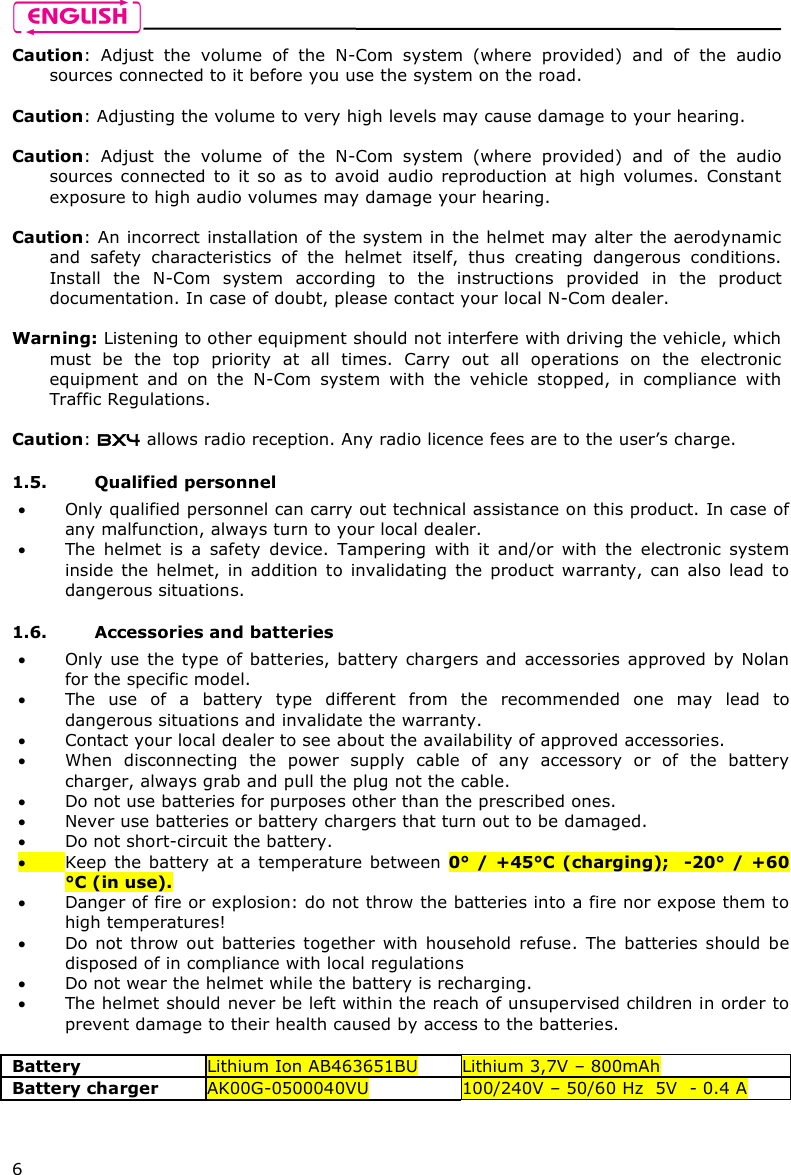    6 Caution:  Adjust  the  volume  of  the  N-Com  system  (where  provided)  and  of  the  audio sources connected to it before you use the system on the road.  Caution: Adjusting the volume to very high levels may cause damage to your hearing.  Caution:  Adjust  the  volume  of  the  N-Com  system  (where  provided)  and  of  the  audio sources connected  to  it  so as  to  avoid  audio  reproduction  at  high  volumes.  Constant exposure to high audio volumes may damage your hearing.   Caution: An incorrect installation of the system in the helmet may alter the aerodynamic and  safety  characteristics  of  the  helmet  itself,  thus  creating  dangerous  conditions. Install  the  N-Com  system  according  to  the  instructions  provided  in  the  product documentation. In case of doubt, please contact your local N-Com dealer.  Warning: Listening to other equipment should not interfere with driving the vehicle, which must  be  the  top  priority  at  all  times.  Carry  out  all  operations  on  the  electronic equipment  and  on  the  N-Com  system  with  the  vehicle  stopped,  in  compliance  with Traffic Regulations.    Caution: BX4 allows radio reception. Any radio licence fees are to the user’s charge.  1.5. Qualified personnel  Only qualified personnel can carry out technical assistance on this product. In case of any malfunction, always turn to your local dealer.  The  helmet  is  a  safety  device.  Tampering  with  it  and/or  with  the  electronic  system inside  the  helmet,  in  addition  to  invalidating  the  product  warranty,  can  also  lead  to dangerous situations.  1.6. Accessories and batteries  Only use  the type  of batteries, battery chargers and accessories approved by Nolan for the specific model.  The  use  of  a  battery  type  different  from  the  recommended  one  may  lead  to dangerous situations and invalidate the warranty.  Contact your local dealer to see about the availability of approved accessories.  When  disconnecting  the  power  supply  cable  of  any  accessory  or  of  the  battery charger, always grab and pull the plug not the cable.  Do not use batteries for purposes other than the prescribed ones.  Never use batteries or battery chargers that turn out to be damaged.  Do not short-circuit the battery.  Keep  the battery at a temperature between 0° / +45°C  (charging);   -20° /  +60 °C (in use).  Danger of fire or explosion: do not throw the batteries into a fire nor expose them to high temperatures!  Do not  throw  out  batteries  together  with  household  refuse.  The  batteries  should  be disposed of in compliance with local regulations  Do not wear the helmet while the battery is recharging.  The helmet should never be left within the reach of unsupervised children in order to prevent damage to their health caused by access to the batteries.  Battery  Lithium Ion AB463651BU  Lithium 3,7V – 800mAh Battery charger  AK00G-0500040VU  100/240V – 50/60 Hz  5V  - 0.4 A  