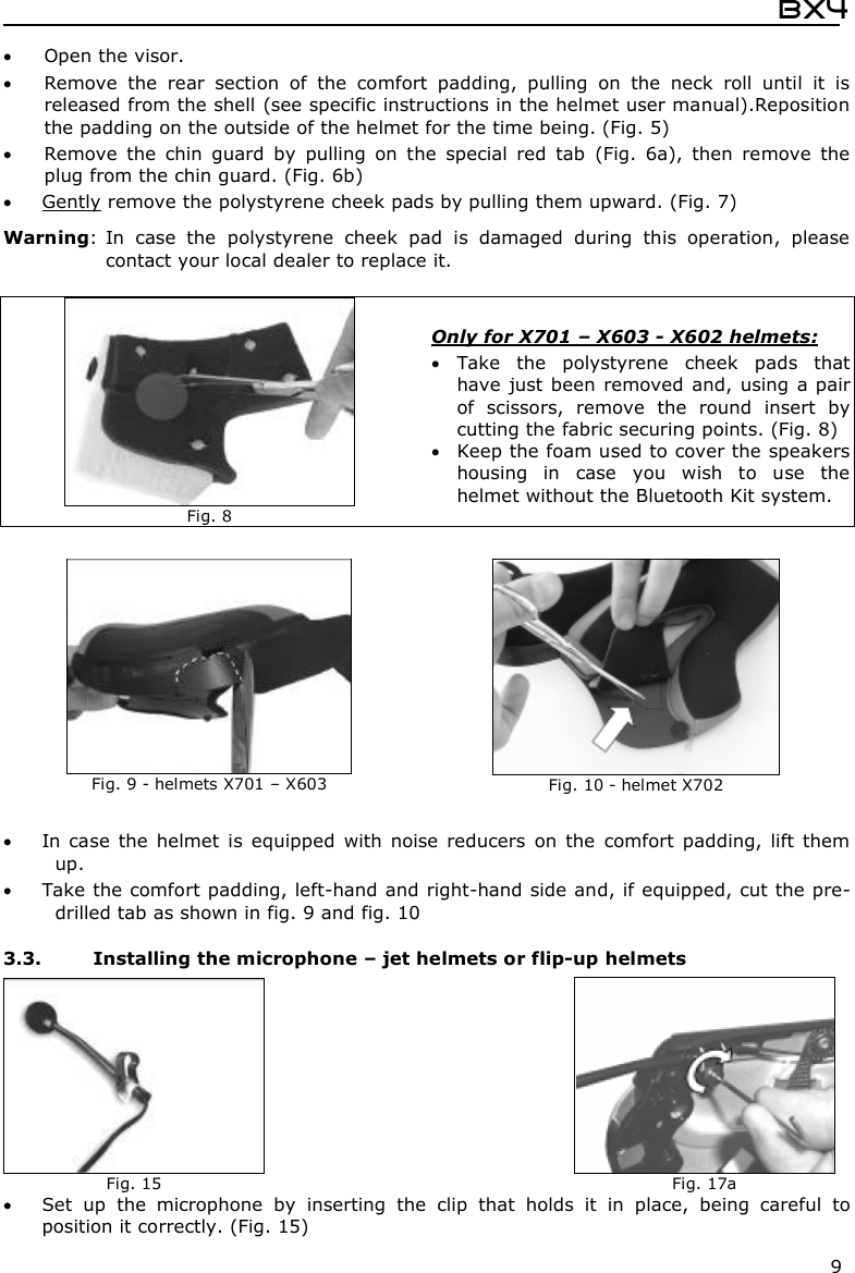  Bx4  9  Open the visor.  Remove  the  rear  section  of  the  comfort  padding,  pulling  on  the  neck  roll  until  it  is released from the shell (see specific instructions in the helmet user manual).Reposition the padding on the outside of the helmet for the time being. (Fig. 5)  Remove  the  chin  guard  by  pulling  on  the  special  red  tab  (Fig.  6a),  then  remove  the plug from the chin guard. (Fig. 6b)   Gently remove the polystyrene cheek pads by pulling them upward. (Fig. 7) Warning: In  case  the  polystyrene  cheek  pad  is  damaged  during  this  operation,  please contact your local dealer to replace it.     In  case  the  helmet  is  equipped  with  noise  reducers  on  the  comfort  padding,  lift  them up.  Take the comfort padding, left-hand and right-hand side and, if equipped, cut the pre-drilled tab as shown in fig. 9 and fig. 10  3.3. Installing the microphone – jet helmets or flip-up helmets  Set  up  the  microphone  by  inserting  the  clip  that  holds  it  in  place,  being  careful  to position it correctly. (Fig. 15)   Fig. 8 Only for X701 – X603 - X602 helmets:  Take  the  polystyrene  cheek  pads  that have  just been removed  and, using  a pair of  scissors,  remove  the  round  insert  by cutting the fabric securing points. (Fig. 8)  Keep the foam used to cover the speakers housing  in  case  you  wish  to  use  the helmet without the Bluetooth Kit system.  Fig. 9 - helmets X701 – X603   Fig. 10 - helmet X702  Fig. 15     Fig. 17a 