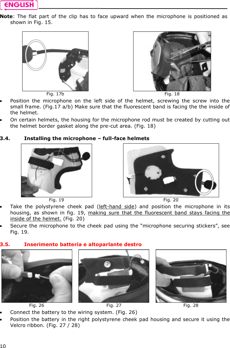    10 Note:  The  flat  part  of  the  clip  has  to  face  upward  when  the microphone  is  positioned  as shown in Fig. 15.   Position  the  microphone  on  the  left  side  of  the  helmet,  screwing  the  screw  into  the small frame. (Fig.17 a/b) Make sure that the fluorescent band is facing the the inside of the helmet.   On certain helmets, the housing for the microphone rod must be created by cutting out the helmet border gasket along the pre-cut area. (Fig. 18)  3.4. Installing the microphone – full-face helmets  Take  the  polystyrene  cheek  pad  (left-hand  side)  and  position  the  microphone  in  its housing,  as  shown  in  fig.  19,  making  sure  that  the  fluorescent  band  stays  facing  the inside of the helmet. (Fig. 20)  Secure the microphone to the cheek pad using the “microphone securing stickers”, see Fig. 19.  3.5. Inserimento batteria e altoparlante destro  Connect the battery to the wiring system. (Fig. 26)  Position the battery in the right polystyrene cheek pad housing and secure it using the Velcro ribbon. (Fig. 27 / 28)   Fig. 17b   Fig. 18  Fig. 19   Fig. 20  Fig. 26   Fig. 27   Fig. 28 