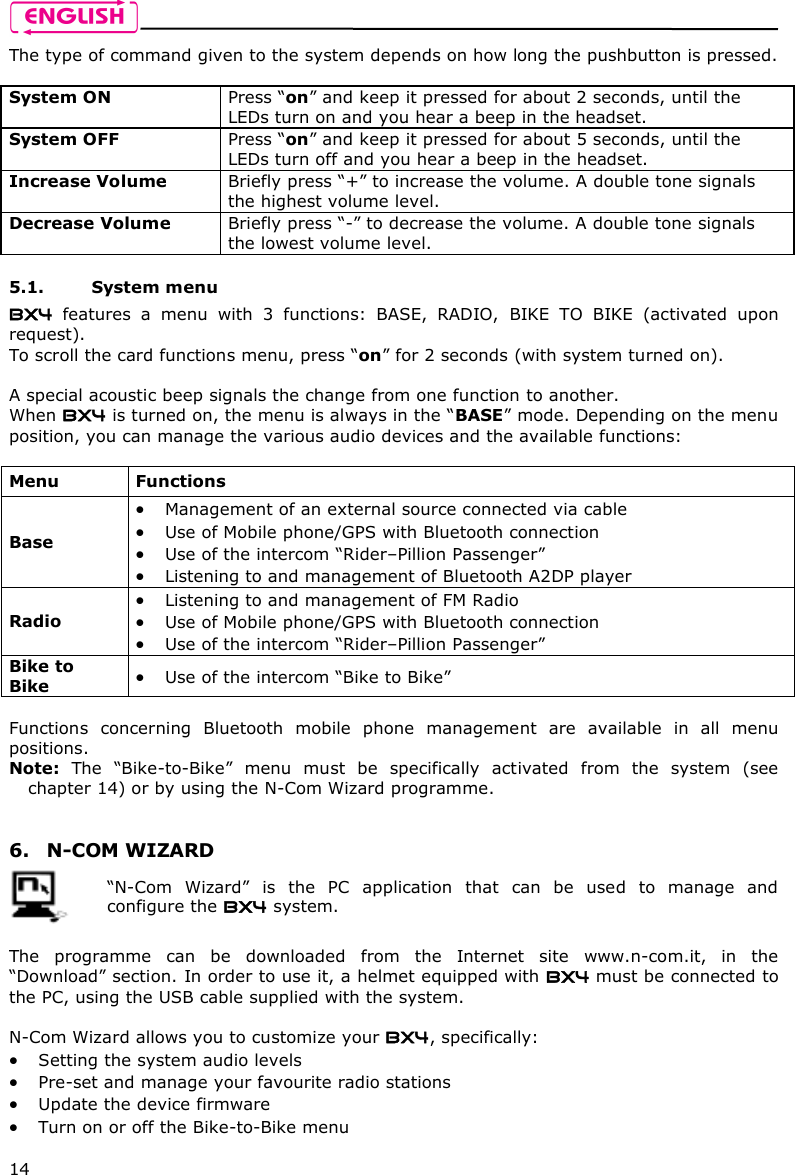    14 The type of command given to the system depends on how long the pushbutton is pressed.  System ON  Press “on” and keep it pressed for about 2 seconds, until the LEDs turn on and you hear a beep in the headset. System OFF   Press “on” and keep it pressed for about 5 seconds, until the LEDs turn off and you hear a beep in the headset. Increase Volume  Briefly press “+” to increase the volume. A double tone signals the highest volume level. Decrease Volume  Briefly press “-” to decrease the volume. A double tone signals the lowest volume level.  5.1. System menu BX4  features  a  menu  with  3  functions:  BASE,  RADIO,  BIKE  TO  BIKE  (activated  upon request). To scroll the card functions menu, press “on” for 2 seconds (with system turned on).  A special acoustic beep signals the change from one function to another. When BX4 is turned on, the menu is always in the “BASE” mode. Depending on the menu position, you can manage the various audio devices and the available functions:  Menu  Functions Base  Management of an external source connected via cable  Use of Mobile phone/GPS with Bluetooth connection  Use of the intercom “Rider–Pillion Passenger”  Listening to and management of Bluetooth A2DP player Radio  Listening to and management of FM Radio  Use of Mobile phone/GPS with Bluetooth connection  Use of the intercom “Rider–Pillion Passenger” Bike to Bike   Use of the intercom “Bike to Bike”  Functions  concerning  Bluetooth  mobile  phone  management  are  available  in  all  menu positions. Note:  The  “Bike-to-Bike”  menu  must  be  specifically  activated  from  the  system  (see chapter 14) or by using the N-Com Wizard programme.   6. N-COM WIZARD   “N-Com  Wizard”  is  the  PC  application  that  can  be  used  to  manage  and configure the BX4 system.  The  programme  can  be  downloaded  from  the  Internet  site  www.n-com.it,  in  the “Download” section. In order to use it, a helmet equipped with BX4 must be connected to the PC, using the USB cable supplied with the system.  N-Com Wizard allows you to customize your BX4, specifically:  Setting the system audio levels  Pre-set and manage your favourite radio stations   Update the device firmware   Turn on or off the Bike-to-Bike menu 