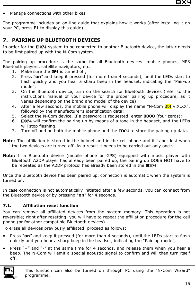  Bx4  15  Manage connections with other bikes   The programme includes an on-line guide that explains how it works (after installing it on your PC, press F1 to display this guide).  7. PAIRING UP BLUETOOTH DEVICES In order for the BX4 system to be connected to another Bluetooth device, the latter needs to be first paired up with the N-Com system.  The  pairing  up  procedure  is  the  same  for  all  Bluetooth  devices:  mobile  phones,  MP3 Bluetooth players, satellite navigators, etc. 1. Make sure the B4 is turned off; 2. Press “on” and keep it pressed (for more than 4 seconds), until the LEDs start to flash  quickly  and  you  hear  a  sharp  beep  in  the  headset,  indicating  the  “Pair-up mode”; 3. On  the  Bluetooth  device,  turn  on  the  search  for  Bluetooth  devices  (refer  to  the instructions  manual  of  your  device  for  the  proper  pairing  up  procedure,  as  it varies depending on the brand and model of the device); 4. After a few seconds, the mobile phone will display the name “N-Com Bt4 v.X.XX”, followed by the manufacturer’s identification data; 5. Select the N-Com device. If a password is requested, enter 0000 (four zeros); 6. BX4 will confirm the pairing up by means of a tone in the headset, and the LEDs will stop flashing; 7. Turn off and on both the mobile phone and the BX4 to store the pairing up data.  Note: The affiliation  is stored in  the helmet and in the  cell  phone and it is not lost when the two devices are turned off. As a result it needs to be carried out only once.  Note:  If  a  Bluetooth  device  (mobile  phone  or  GPS)  equipped  with  music  player  with Bluetooth A2DP player has already been paired up, the pairing up DOES NOT have to be repeated as the A2DP protocol has already been stored in the BX4.  Once the Bluetooth device has been paired up, connection is automatic when the system is turned on.   In case connection is not automatically initiated after a few seconds, you can connect from the Bluetooth device or by pressing “on” for 4 seconds.  7.1. Affiliation reset function  You  can  remove  all  affiliated  devices  from  the  system  memory.  This  operation  is  not reversible; right after resetting, you will have to repeat the affiliation procedure for the cell phone (or for other compatible Bluetooth devices). To erase all devices previously affiliated, proceed as follows:  Press “on” and keep it pressed (for more than 4 seconds), until the LEDs start to flash quickly and you hear a sharp beep in the headset, indicating the “Pair-up mode”;  Press “+” and “-” at the  same time for  4 seconds, and release  them when  you hear a beep. The N-Com will emit a special acoustic signal to confirm and will then turn itself off.   This  function  can  also  be  turned  on  through  PC  using  the  “N-Com  Wizard” programme.  