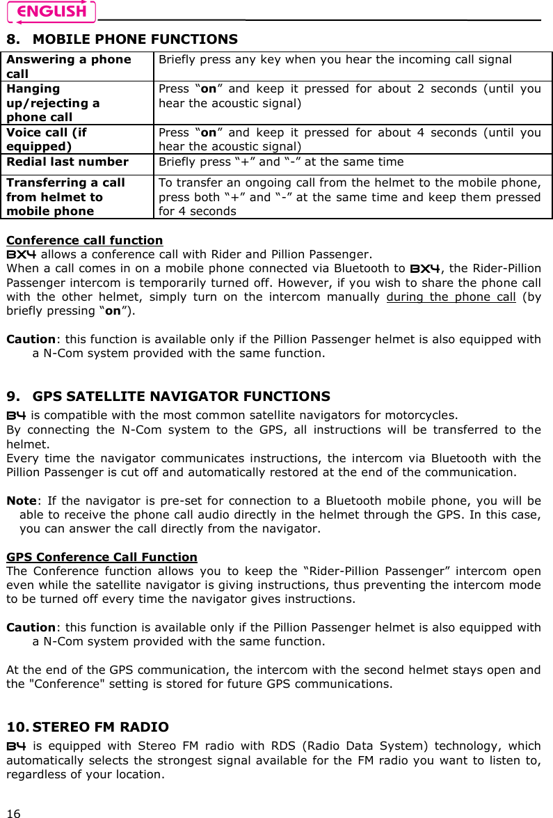    16 8. MOBILE PHONE FUNCTIONS Answering a phone call Briefly press any key when you hear the incoming call signal  Hanging up/rejecting a phone call  Press  “on”  and  keep  it  pressed  for  about  2  seconds  (until  you hear the acoustic signal) Voice call (if equipped) Press  “on”  and  keep  it  pressed  for  about  4  seconds  (until  you hear the acoustic signal) Redial last number  Briefly press “+” and “-” at the same time Transferring a call from helmet to mobile phone  To transfer an ongoing call from the helmet to the mobile phone, press both “+” and “-” at the same time and keep them pressed for 4 seconds  Conference call function BX4 allows a conference call with Rider and Pillion Passenger. When a call comes in on a mobile phone connected via Bluetooth to BX4, the Rider-Pillion Passenger intercom is temporarily turned off. However, if you wish to share the phone call with  the  other  helmet,  simply  turn  on  the  intercom  manually  during  the  phone  call  (by briefly pressing “on”).   Caution: this function is available only if the Pillion Passenger helmet is also equipped with a N-Com system provided with the same function.    9. GPS SATELLITE NAVIGATOR FUNCTIONS B4 is compatible with the most common satellite navigators for motorcycles. By  connecting  the  N-Com  system  to  the  GPS,  all  instructions  will  be  transferred  to  the helmet. Every  time  the  navigator  communicates  instructions,  the  intercom  via  Bluetooth  with  the Pillion Passenger is cut off and automatically restored at the end of the communication.  Note:  If the navigator is pre-set for connection  to  a Bluetooth mobile phone, you will be able to receive the phone call audio directly in the helmet through the GPS. In this case, you can answer the call directly from the navigator.  GPS Conference Call Function The  Conference  function  allows  you  to  keep  the  “Rider-Pillion  Passenger”  intercom  open even while the satellite navigator is giving instructions, thus preventing the intercom mode to be turned off every time the navigator gives instructions.  Caution: this function is available only if the Pillion Passenger helmet is also equipped with a N-Com system provided with the same function.   At the end of the GPS communication, the intercom with the second helmet stays open and the &quot;Conference&quot; setting is stored for future GPS communications.    10. STEREO FM RADIO B4  is  equipped  with  Stereo  FM  radio  with  RDS  (Radio  Data  System)  technology,  which automatically selects the strongest signal available for the FM radio you want to listen to, regardless of your location.  