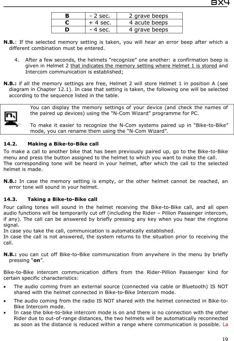  Bx4  19 B  - 2 sec.  2 grave beeps C  + 4 sec.  4 acute beeps D  - 4 sec.  4 grave beeps  N.B.:  If  the  selected  memory  setting  is  taken,  you  will hear  an  error  beep  after  which  a different combination must be entered.  4. After a few seconds, the helmets “recognize” one another: a confirmation beep is given in Helmet 2 that indicates the memory setting where Helmet 1 is stored and Intercom communication is established;  N.B.: if all  the memory settings are free, Helmet 2  will store  Helmet 1 in position  A (see diagram in Chapter 12.1). In case that setting is taken, the following one will be selected according to the sequence listed in the table.   You can  display  the  memory  settings  of  your  device  (and  check  the  names  of the paired up devices) using the “N-Com Wizard” programme for PC.  To make  it  easier  to  recognize  the  N-Com  systems  paired  up  in  “Bike-to-Bike” mode, you can rename them using the “N-Com Wizard”.  14.2. Making a Bike-to-Bike call  To make a call to another bike that  has been previously paired up, go to the Bike-to-Bike menu and press the button assigned to the helmet to which you want to make the call. The  corresponding  tone  will be  heard  in  your  helmet,  after which  the  call  to the  selected helmet is made.  N.B.:  In  case  the  memory  setting  is  empty,  or  the  other  helmet  cannot  be  reached,  an error tone will sound in your helmet.  14.3. Taking a Bike-to-Bike call  Four  calling  tones  will  sound  in  the  helmet  receiving  the  Bike-to-Bike  call,  and  all  open audio functions will be temporarily cut off (including the Rider – Pillion Passenger intercom, if any). The call can be answered by briefly pressing any key when you hear  the ringtone signal. In case you take the call, communication is automatically established. In case the call is not answered, the system returns to the situation prior to receiving the call.  N.B.: you  can  cut  off  Bike-to-Bike  communication  from  anywhere  in  the  menu  by  briefly pressing “on”.  Bike-to-Bike  intercom  communication  differs  from  the  Rider-Pillion  Passenger  kind  for certain specific characteristics:  The audio coming from an external source (connected via cable or Bluetooth) IS NOT shared with the helmet connected in Bike-to-Bike Intercom mode.  The audio coming from the radio IS NOT shared with the helmet connected in Bike-to-Bike Intercom mode.  In case the bike-to-bike intercom mode is on and there is no connection with the other Rider due to out-of-range distances, the two helmets will be automatically reconnected as soon as the distance is reduced within a range where communication is possible. La 