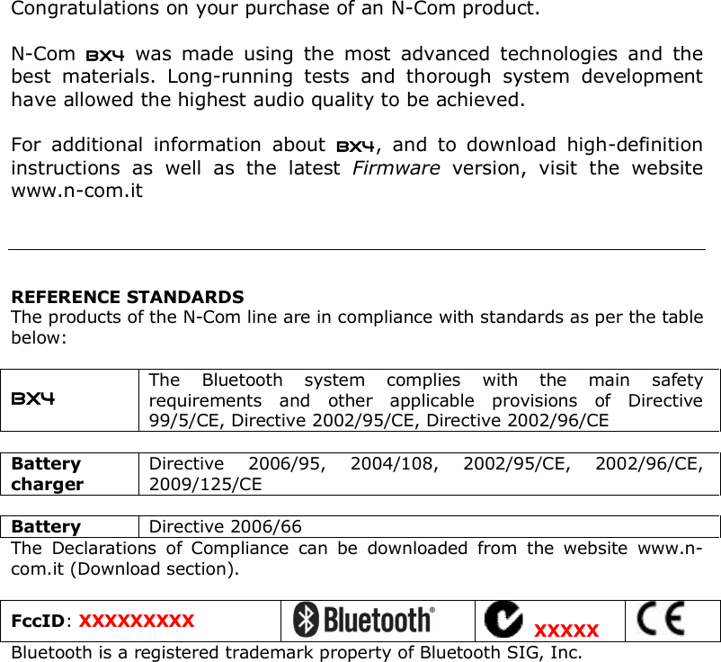    Congratulations on your purchase of an N-Com product.  N-Com  BX4  was  made  using  the  most  advanced  technologies  and  the best  materials.  Long-running  tests  and  thorough  system  development have allowed the highest audio quality to be achieved.  For  additional  information  about  BX4,  and  to  download  high-definition instructions  as  well  as  the  latest  Firmware  version,  visit  the  website www.n-com.it      REFERENCE STANDARDS The products of the N-Com line are in compliance with standards as per the table below:  BX4 The  Bluetooth  system  complies  with  the  main  safety requirements  and  other  applicable  provisions  of  Directive 99/5/CE, Directive 2002/95/CE, Directive 2002/96/CE  Battery charger Directive  2006/95,  2004/108,  2002/95/CE,  2002/96/CE, 2009/125/CE  Battery  Directive 2006/66 The  Declarations  of  Compliance  can  be  downloaded  from  the  website  www.n-com.it (Download section).  FccID: XXXXXXXXX    XXXXX  Bluetooth is a registered trademark property of Bluetooth SIG, Inc. 