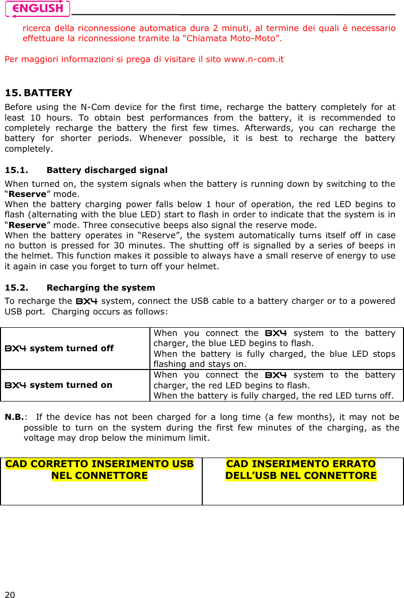   20 ricerca della riconnessione automatica dura 2 minuti, al termine dei quali è necessario effettuare la riconnessione tramite la “Chiamata Moto-Moto”.  Per maggiori informazioni si prega di visitare il sito www.n-com.it   15. BATTERY Before  using  the  N-Com  device  for  the  first  time,  recharge  the  battery  completely  for  at least  10  hours.  To  obtain  best  performances  from  the  battery,  it  is  recommended  to completely  recharge  the  battery  the  first  few  times.  Afterwards,  you  can  recharge  the battery  for  shorter  periods.  Whenever  possible,  it  is  best  to  recharge  the  battery completely.  15.1. Battery discharged signal When turned on, the system signals when the battery is running down by switching to the “Reserve” mode. When  the  battery  charging  power  falls  below  1 hour  of  operation,  the  red  LED begins  to flash (alternating with the blue LED) start to flash in order to indicate that the system is in “Reserve” mode. Three consecutive beeps also signal the reserve mode. When  the  battery  operates  in  “Reserve”,  the  system  automatically  turns  itself  off  in  case no button is pressed for  30 minutes.  The shutting off is  signalled by a series of  beeps in the helmet. This function makes it possible to always have a small reserve of energy to use it again in case you forget to turn off your helmet.  15.2. Recharging the system To recharge the BX4 system, connect the USB cable to a battery charger or to a powered USB port.  Charging occurs as follows:  BX4 system turned off  When  you  connect  the  BX4  system  to  the  battery charger, the blue LED begins to flash. When  the  battery  is  fully  charged,  the  blue  LED  stops flashing and stays on. BX4 system turned on  When  you  connect  the  BX4  system  to  the  battery charger, the red LED begins to flash. When the battery is fully charged, the red LED turns off.  N.B.:   If  the  device  has  not  been  charged  for  a  long  time  (a  few  months),  it  may  not  be possible  to  turn  on  the  system  during  the  first  few  minutes  of  the  charging,  as  the voltage may drop below the minimum limit.  CAD CORRETTO INSERIMENTO USB NEL CONNETTORE   CAD INSERIMENTO ERRATO DELL’USB NEL CONNETTORE 