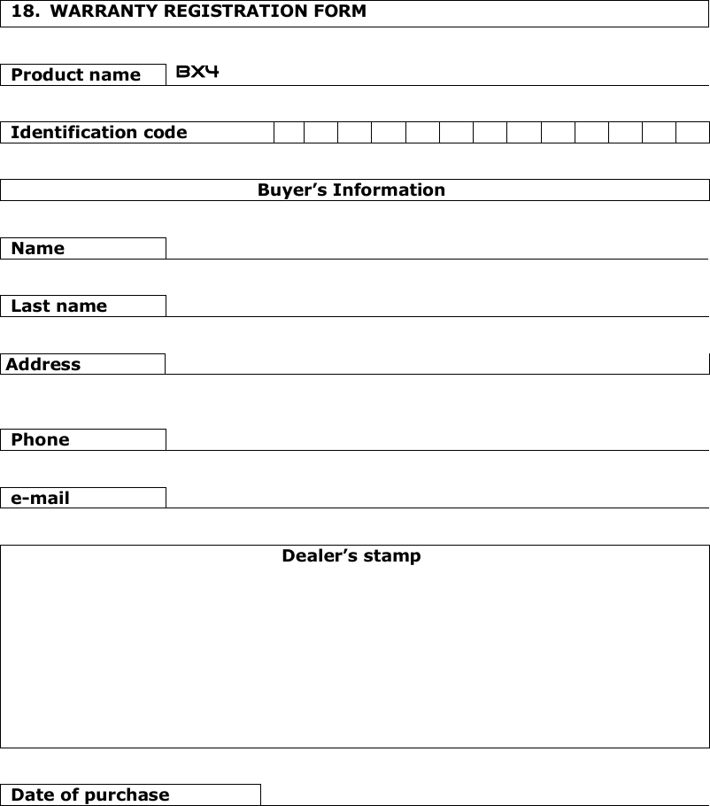    18.  WARRANTY REGISTRATION FORM   Product name  BX4   Identification code                            Buyer’s Information   Name      Last name     Address      Phone     e-mail     Dealer’s stamp            Date of purchase   