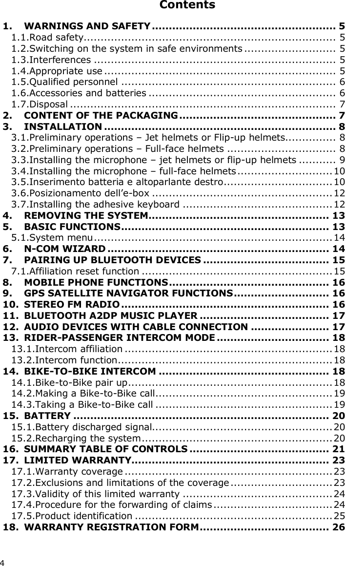 4 Contents  1. WARNINGS AND SAFETY...................................................... 5 1.1.Road safety.......................................................................... 5 1.2.Switching on the system in safe environments ........................... 5 1.3.Interferences ....................................................................... 5 1.4.Appropriate use .................................................................... 5 1.5.Qualified personnel ............................................................... 6 1.6.Accessories and batteries ....................................................... 6 1.7.Disposal .............................................................................. 7 2. CONTENT OF THE PACKAGING.............................................. 7 3. INSTALLATION .................................................................... 8 3.1.Preliminary operations – Jet helmets or Flip-up helmets............... 8 3.2.Preliminary operations – Full-face helmets ................................ 8 3.3.Installing the microphone – jet helmets or flip-up helmets ........... 9 3.4.Installing the microphone – full-face helmets............................10 3.5.Inserimento batteria e altoparlante destro................................10 3.6.Posizionamento dell’e-box .....................................................12 3.7.Installing the adhesive keyboard ............................................12 4. REMOVING THE SYSTEM..................................................... 13 5. BASIC FUNCTIONS............................................................. 13 5.1.System menu......................................................................14 6. N-COM WIZARD ................................................................. 14 7. PAIRING UP BLUETOOTH DEVICES ..................................... 15 7.1.Affiliation reset function ........................................................15 8. MOBILE PHONE FUNCTIONS............................................... 16 9. GPS SATELLITE NAVIGATOR FUNCTIONS............................ 16 10. STEREO FM RADIO............................................................. 16 11. BLUETOOTH A2DP MUSIC PLAYER ...................................... 17 12. AUDIO DEVICES WITH CABLE CONNECTION ....................... 17 13. RIDER-PASSENGER INTERCOM MODE ................................. 18 13.1.Intercom affiliation .............................................................18 13.2.Intercom function...............................................................18 14. BIKE-TO-BIKE INTERCOM .................................................. 18 14.1.Bike-to-Bike pair up............................................................18 14.2.Making a Bike-to-Bike call....................................................19 14.3.Taking a Bike-to-Bike call ....................................................19 15. BATTERY ........................................................................... 20 15.1.Battery discharged signal.....................................................20 15.2.Recharging the system........................................................20 16. SUMMARY TABLE OF CONTROLS ......................................... 21 17. LIMITED WARRANTY.......................................................... 23 17.1.Warranty coverage .............................................................23 17.2.Exclusions and limitations of the coverage ..............................23 17.3.Validity of this limited warranty ............................................24 17.4.Procedure for the forwarding of claims ...................................24 17.5.Product identification ..........................................................25 18. WARRANTY REGISTRATION FORM...................................... 26  