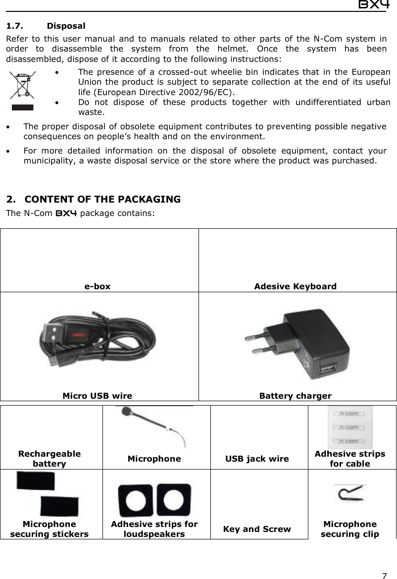  Bx4  7 1.7. Disposal Refer  to  this  user  manual  and  to  manuals  related  to other  parts  of  the N-Com  system  in order  to  disassemble  the  system  from  the  helmet.  Once  the  system  has  been disassembled, dispose of it according to the following instructions:   The presence  of a crossed-out wheelie bin indicates that in the European Union the product is subject to separate collection at the end of its useful life (European Directive 2002/96/EC).  Do  not  dispose  of  these  products  together  with  undifferentiated  urban waste.   The proper disposal of obsolete equipment contributes to preventing possible negative consequences on people’s health and on the environment.  For  more  detailed  information  on  the  disposal  of  obsolete  equipment,  contact  your municipality, a waste disposal service or the store where the product was purchased.   2. CONTENT OF THE PACKAGING The N-Com BX4 package contains:          e-box  Adesive Keyboard    Micro USB wire  Battery charger      Rechargeable battery  Microphone  USB jack wire  Adhesive strips for cable      Microphone securing stickers Adhesive strips for loudspeakers  Key and Screw  Microphone securing clip  
