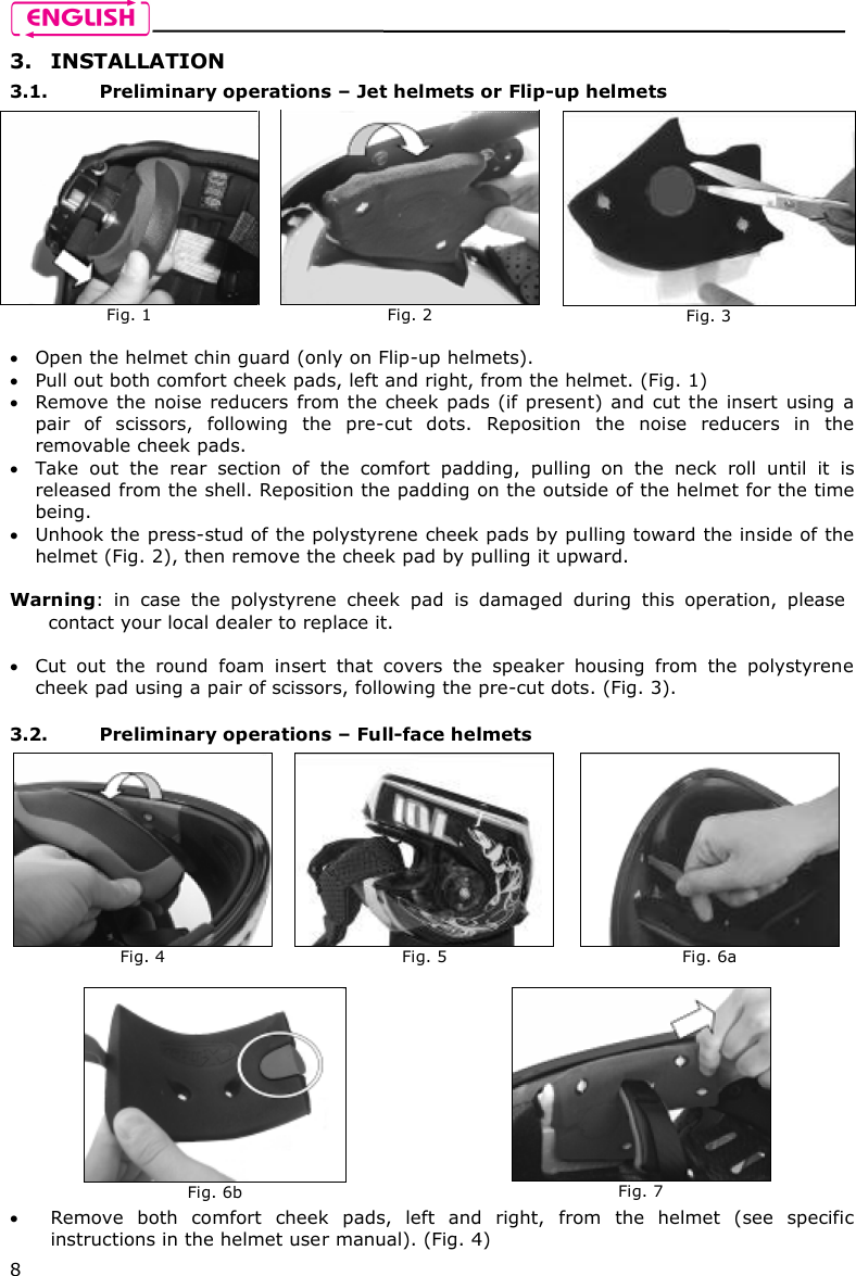    8 3. INSTALLATION 3.1. Preliminary operations – Jet helmets or Flip-up helmets   Open the helmet chin guard (only on Flip-up helmets).  Pull out both comfort cheek pads, left and right, from the helmet. (Fig. 1)   Remove the noise reducers from the cheek pads (if present) and cut the insert  using  a pair  of  scissors,  following  the  pre-cut  dots.  Reposition  the  noise  reducers  in  the removable cheek pads.  Take  out  the  rear  section  of  the  comfort  padding,  pulling  on  the  neck  roll  until  it  is released from the shell. Reposition the padding on the outside of the helmet for the time being.   Unhook the press-stud of the polystyrene cheek pads by pulling toward the inside of the helmet (Fig. 2), then remove the cheek pad by pulling it upward.  Warning:  in  case  the  polystyrene  cheek  pad  is  damaged  during  this  operation,  please contact your local dealer to replace it.   Cut  out  the  round  foam  insert  that  covers  the  speaker  housing  from  the  polystyrene cheek pad using a pair of scissors, following the pre-cut dots. (Fig. 3).  3.2. Preliminary operations – Full-face helmets   Remove  both  comfort  cheek  pads,  left  and  right,  from  the  helmet  (see  specific instructions in the helmet user manual). (Fig. 4)  Fig. 1   Fig. 2   Fig. 3  Fig. 4   Fig. 5   Fig. 6a  Fig. 6b  Fig. 7 