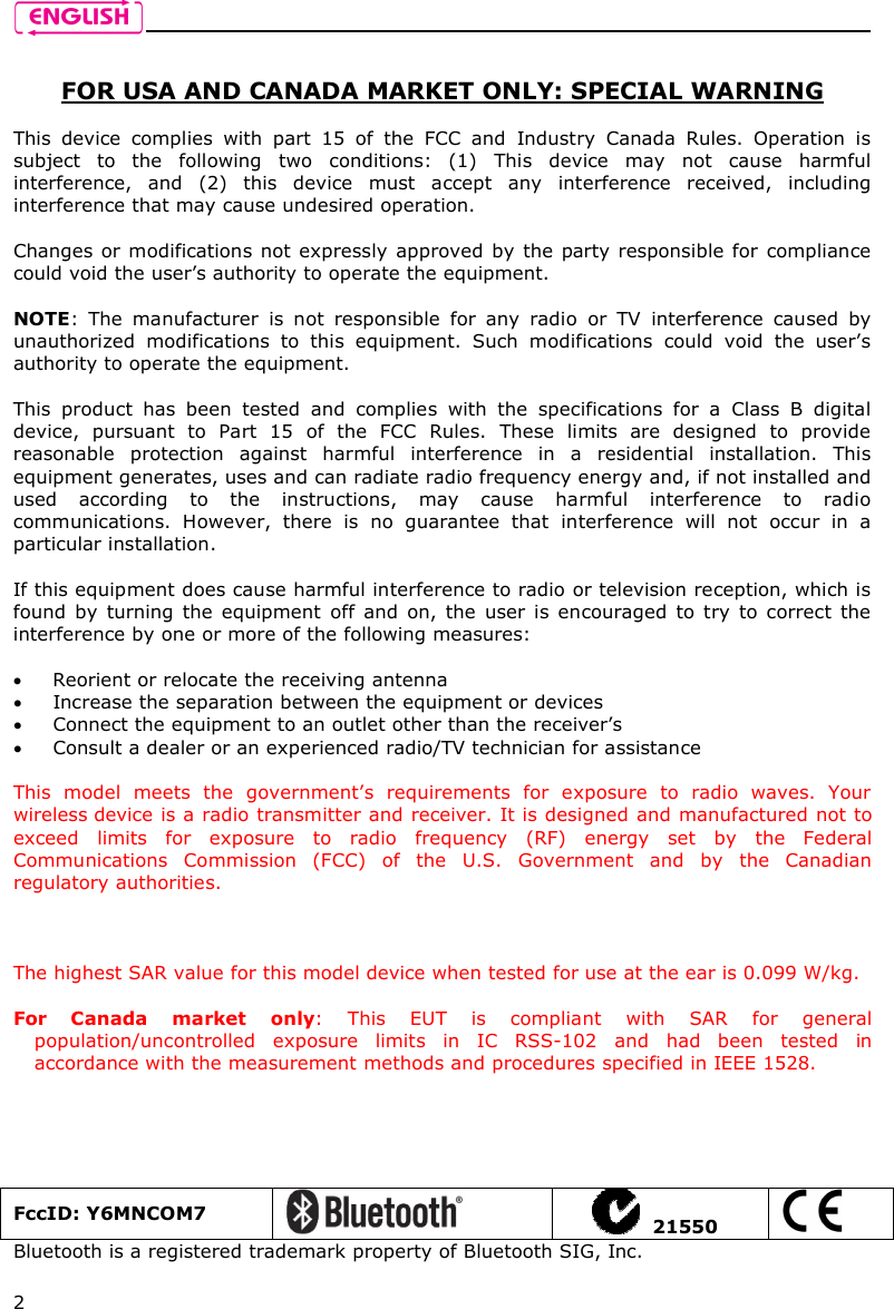    2  FOR USA AND CANADA MARKET ONLY: SPECIAL WARNING  This  device  complies  with  part  15  of  the  FCC  and  Industry  Canada  Rules.  Operation  is subject  to  the  following  two  conditions:  (1)  This  device  may  not  cause  harmful interference,  and  (2)  this  device  must  accept  any  interference  received,  including interference that may cause undesired operation.  Changes or modifications not expressly approved by the party responsible for  compliance could void the user’s authority to operate the equipment.  NOTE:  The  manufacturer  is  not  responsible  for  any  radio  or  TV  interference  caused  by unauthorized  modifications  to  this  equipment.  Such  modifications  could  void  the  user’s authority to operate the equipment.  This  product  has  been  tested  and  complies  with  the  specifications  for  a  Class  B  digital device,  pursuant  to  Part  15  of  the  FCC  Rules.  These  limits  are  designed  to  provide reasonable  protection  against  harmful  interference  in  a  residential  installation.  This equipment generates, uses and can radiate radio frequency energy and, if not installed and used  according  to  the  instructions,  may  cause  harmful  interference  to  radio communications.  However,  there  is  no  guarantee  that  interference  will  not  occur  in  a particular installation.   If this equipment does cause harmful interference to radio or television reception, which is found  by  turning the  equipment  off and  on, the  user  is encouraged  to  try to correct  the interference by one or more of the following measures:   Reorient or relocate the receiving antenna  Increase the separation between the equipment or devices  Connect the equipment to an outlet other than the receiver’s  Consult a dealer or an experienced radio/TV technician for assistance  This  model  meets  the  government’s  requirements  for  exposure  to  radio  waves.  Your wireless device is a radio transmitter and receiver. It is designed and manufactured not to exceed  limits  for  exposure  to  radio  frequency  (RF)  energy  set  by  the  Federal Communications  Commission  (FCC)  of  the  U.S.  Government  and  by  the  Canadian regulatory authorities.     The highest SAR value for this model device when tested for use at the ear is 0.099 W/kg.  For  Canada  market  only:  This  EUT  is  compliant  with  SAR  for  general population/uncontrolled  exposure  limits  in  IC  RSS-102  and  had  been  tested  in accordance with the measurement methods and procedures specified in IEEE 1528.  FccID: Y6MNCOM7     21550  Bluetooth is a registered trademark property of Bluetooth SIG, Inc.  