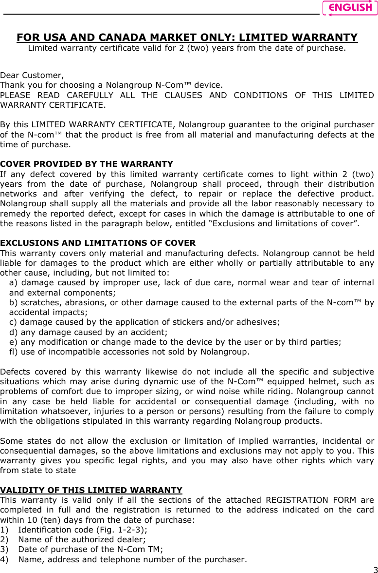    3  FOR USA AND CANADA MARKET ONLY: LIMITED WARRANTY Limited warranty certificate valid for 2 (two) years from the date of purchase.   Dear Customer,  Thank you for choosing a Nolangroup N-Com™ device. PLEASE  READ  CAREFULLY  ALL  THE  CLAUSES  AND  CONDITIONS  OF  THIS  LIMITED WARRANTY CERTIFICATE.  By this LIMITED WARRANTY CERTIFICATE, Nolangroup guarantee to the original purchaser of the N-com™ that the product is free from all material and manufacturing defects at the time of purchase.  COVER PROVIDED BY THE WARRANTY If  any  defect  covered  by  this  limited  warranty  certificate  comes  to  light  within  2  (two) years  from  the  date  of  purchase,  Nolangroup  shall  proceed,  through  their  distribution networks  and  after  verifying  the  defect,  to  repair  or  replace  the  defective  product. Nolangroup shall supply all the materials and provide all the labor reasonably necessary to remedy the reported defect, except for cases in which the damage is attributable to one of the reasons listed in the paragraph below, entitled “Exclusions and limitations of cover”.  EXCLUSIONS AND LIMITATIONS OF COVER This warranty covers only material and manufacturing defects. Nolangroup cannot be held liable  for damages to the product which are  either wholly  or  partially attributable  to  any other cause, including, but not limited to:  a) damage caused by improper use, lack of due care, normal wear and tear of internal and external components; b) scratches, abrasions, or other damage caused to the external parts of the N-com™ by accidental impacts; c) damage caused by the application of stickers and/or adhesives; d) any damage caused by an accident; e) any modification or change made to the device by the user or by third parties; fl) use of incompatible accessories not sold by Nolangroup.  Defects  covered  by  this  warranty  likewise  do  not  include  all  the  specific  and  subjective situations which may arise during dynamic use of the N-Com™ equipped helmet, such as problems of comfort due to improper sizing, or wind noise while riding. Nolangroup cannot in  any  case  be  held  liable  for  accidental  or  consequential  damage  (including,  with  no limitation whatsoever, injuries to a person or persons) resulting from the failure to comply with the obligations stipulated in this warranty regarding Nolangroup products.  Some  states  do  not  allow  the  exclusion  or  limitation  of  implied  warranties,  incidental  or consequential damages, so the above limitations and exclusions may not apply to you. This warranty  gives  you  specific  legal  rights,  and  you  may  also  have  other  rights  which  vary from state to state  VALIDITY OF THIS LIMITED WARRANTY This  warranty  is  valid  only  if  all  the  sections  of  the  attached  REGISTRATION  FORM  are completed  in  full  and  the  registration  is  returned  to  the  address  indicated  on  the  card within 10 (ten) days from the date of purchase: 1) Identification code (Fig. 1-2-3); 2) Name of the authorized dealer; 3) Date of purchase of the N-Com TM; 4) Name, address and telephone number of the purchaser. 