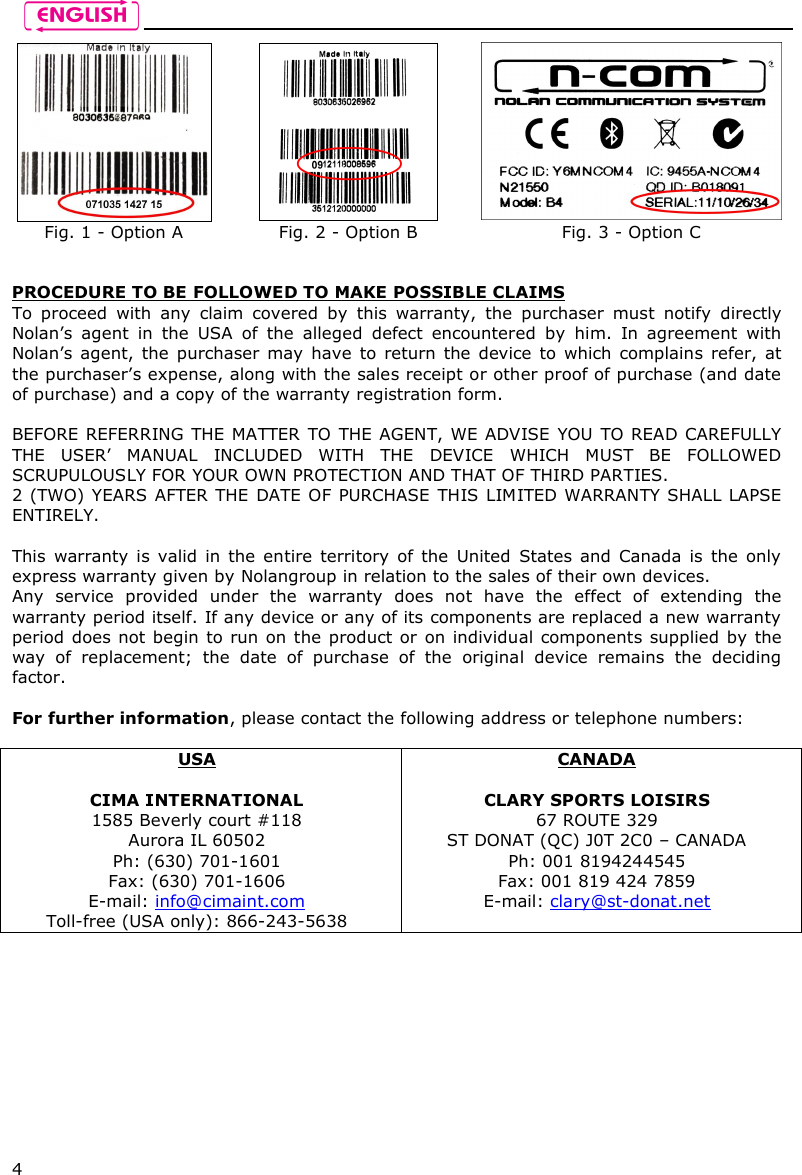    4    Fig. 1 - Option A  Fig. 2 - Option B  Fig. 3 - Option C   PROCEDURE TO BE FOLLOWED TO MAKE POSSIBLE CLAIMS To  proceed  with  any  claim  covered  by  this  warranty,  the  purchaser  must  notify  directly Nolan’s  agent  in  the  USA  of  the  alleged  defect  encountered  by  him.  In  agreement  with Nolan’s agent, the  purchaser may  have to return the  device to which  complains  refer, at the purchaser’s expense, along with the sales receipt or other proof of purchase (and date of purchase) and a copy of the warranty registration form.  BEFORE REFERRING THE MATTER TO THE AGENT, WE ADVISE YOU TO READ CAREFULLY THE  USER’  MANUAL  INCLUDED  WITH  THE  DEVICE  WHICH  MUST  BE  FOLLOWED SCRUPULOUSLY FOR YOUR OWN PROTECTION AND THAT OF THIRD PARTIES. 2 (TWO) YEARS AFTER THE DATE OF PURCHASE  THIS LIMITED WARRANTY SHALL LAPSE ENTIRELY.  This warranty is valid  in the  entire territory of  the  United  States  and Canada is  the  only express warranty given by Nolangroup in relation to the sales of their own devices. Any  service  provided  under  the  warranty  does  not  have  the  effect  of  extending  the warranty period itself. If any device or any of its components are replaced a new warranty period does not begin to run on the product or  on individual components supplied by the way  of  replacement;  the  date  of  purchase  of  the  original  device  remains  the  deciding factor.  For further information, please contact the following address or telephone numbers:  USA  CIMA INTERNATIONAL 1585 Beverly court #118 Aurora IL 60502 Ph: (630) 701-1601 Fax: (630) 701-1606 E-mail: info@cimaint.com Toll-free (USA only): 866-243-5638 CANADA  CLARY SPORTS LOISIRS 67 ROUTE 329 ST DONAT (QC) J0T 2C0 – CANADA Ph: 001 8194244545 Fax: 001 819 424 7859 E-mail: clary@st-donat.net 