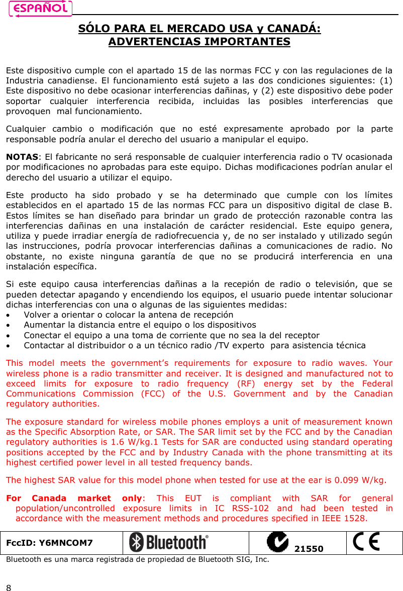    8 SÓLO PARA EL MERCADO USA y CANADÁ: ADVERTENCIAS IMPORTANTES   Este dispositivo cumple con el apartado 15 de las normas FCC y con las regulaciones de la Industria canadiense.  El  funcionamiento está  sujeto  a  las  dos condiciones siguientes: (1) Este dispositivo no debe ocasionar interferencias dañinas, y (2) este dispositivo debe poder soportar  cualquier  interferencia  recibida,  incluidas  las  posibles  interferencias  que provoquen  mal funcionamiento.  Cualquier  cambio  o  modificación  que  no  esté  expresamente  aprobado  por  la  parte responsable podría anular el derecho del usuario a manipular el equipo.  NOTAS: El fabricante no será responsable de cualquier interferencia radio o TV ocasionada por modificaciones no aprobadas para este equipo. Dichas modificaciones podrían anular el derecho del usuario a utilizar el equipo.  Este  producto  ha  sido  probado  y  se  ha  determinado  que  cumple  con  los  límites establecidos en el  apartado  15  de  las normas FCC  para un dispositivo digital de  clase B. Estos  límites  se  han  diseñado  para  brindar  un  grado  de  protección  razonable  contra  las interferencias  dañinas  en  una  instalación  de  carácter  residencial.  Este  equipo  genera, utiliza y puede irradiar energía de radiofrecuencia y, de no ser instalado y utilizado según las  instrucciones,  podría  provocar  interferencias  dañinas  a  comunicaciones  de  radio.  No obstante,  no  existe  ninguna  garantía  de  que  no  se  producirá  interferencia  en  una instalación específica.   Si  este  equipo  causa  interferencias  dañinas  a  la  recepión  de  radio  o  televisión,  que  se pueden detectar apagando y encendiendo los equipos, el usuario puede intentar solucionar dichas interferencias con una o algunas de las siguientes medidas:   Volver a orientar o colocar la antena de recepción  Aumentar la distancia entre el equipo o los dispositivos  Conectar el equipo a una toma de corriente que no sea la del receptor  Contactar al distribuidor o a un técnico radio /TV experto  para asistencia técnica  This  model  meets  the  government’s  requirements  for  exposure  to  radio  waves.  Your wireless phone is a radio transmitter and receiver. It is designed and manufactured not to exceed  limits  for  exposure  to  radio  frequency  (RF)  energy  set  by  the  Federal Communications  Commission  (FCC)  of  the  U.S.  Government  and  by  the  Canadian regulatory authorities.  The exposure standard for wireless mobile phones employs a unit of measurement known as the Specific Absorption Rate, or SAR. The SAR limit set by the FCC and by the Canadian regulatory authorities is 1.6 W/kg.1 Tests for SAR are conducted using standard operating positions accepted by the FCC and by Industry Canada with the phone transmitting at its highest certified power level in all tested frequency bands.   The highest SAR value for this model phone when tested for use at the ear is 0.099 W/kg.  For  Canada  market  only:  This  EUT  is  compliant  with  SAR  for  general population/uncontrolled  exposure  limits  in  IC  RSS-102  and  had  been  tested  in accordance with the measurement methods and procedures specified in IEEE 1528.  FccID: Y6MNCOM7     21550  Bluetooth es una marca registrada de propiedad de Bluetooth SIG, Inc.   