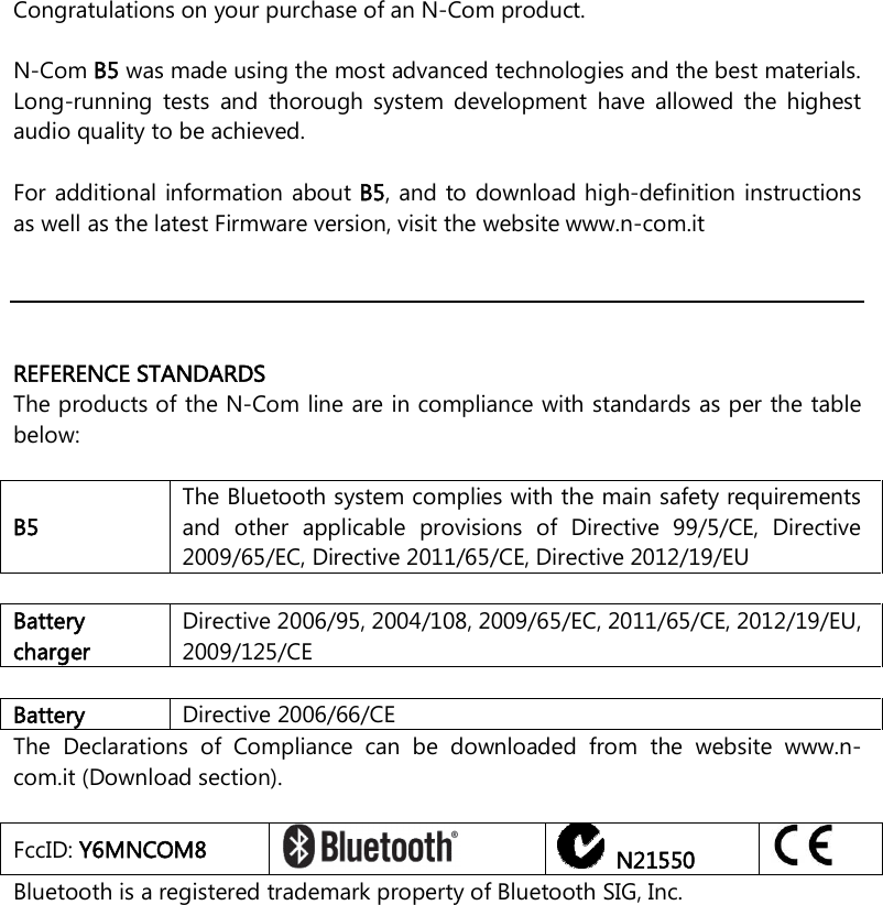    Congratulations on your purchase of an N-Com product.  N-Com B5 was made using the most advanced technologies and the best materials. Long-running  tests  and  thorough  system  development  have  allowed  the  highest audio quality to be achieved.  For additional information about B5, and to download high-definition instructions as well as the latest Firmware version, visit the website www.n-com.it      REFERENCE STANDARDS The products of the N-Com line are in compliance with standards as per the table below:  B5 The Bluetooth system complies with the main safety requirements and  other  applicable  provisions  of  Directive  99/5/CE,  Directive 2009/65/EC, Directive 2011/65/CE, Directive 2012/19/EU  Battery charger Directive 2006/95, 2004/108, 2009/65/EC, 2011/65/CE, 2012/19/EU, 2009/125/CE  Battery  Directive 2006/66/CE The  Declarations  of  Compliance  can  be  downloaded  from  the  website  www.n-com.it (Download section).  FccID: Y6MNCOM8     N21550  Bluetooth is a registered trademark property of Bluetooth SIG, Inc. 