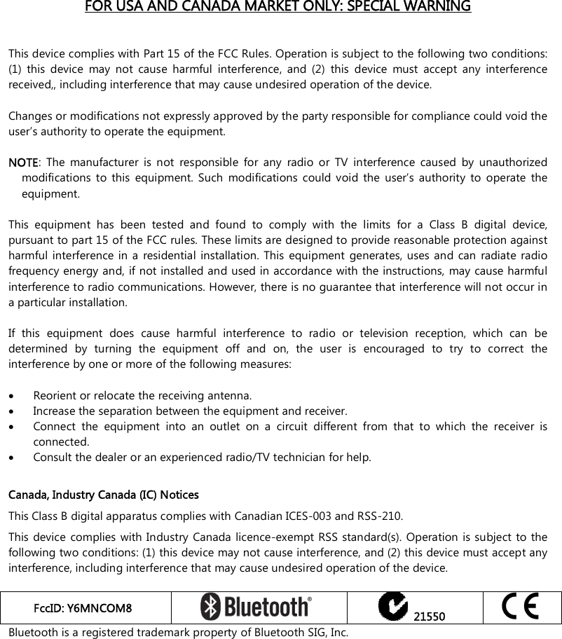    FOR USA AND CANADA MARKET ONLY: SPECIAL WARNING   This device complies with Part 15 of the FCC Rules. Operation is subject to the following two conditions: (1)  this  device  may  not  cause  harmful  interference,  and  (2)  this  device  must  accept  any  interference received,, including interference that may cause undesired operation of the device.  Changes or modifications not expressly approved by the party responsible for compliance could void the user’s authority to operate the equipment.  NOTE:  The  manufacturer  is  not  responsible  for  any  radio  or  TV  interference  caused  by  unauthorized modifications  to  this  equipment.  Such  modifications  could  void  the  user’s  authority  to  operate  the equipment.  This  equipment  has  been  tested  and  found  to  comply  with  the  limits  for  a  Class  B  digital  device, pursuant to part 15 of the FCC rules. These limits are designed to provide reasonable protection against harmful  interference in  a  residential  installation.  This  equipment  generates,  uses and  can  radiate radio frequency energy and, if not installed and used in accordance with the instructions, may cause harmful interference to radio communications. However, there is no guarantee that interference will not occur in a particular installation.   If  this  equipment  does  cause  harmful  interference  to  radio  or  television  reception,  which  can  be determined  by  turning  the  equipment  off  and  on,  the  user  is  encouraged  to  try  to  correct  the interference by one or more of the following measures:   Reorient or relocate the receiving antenna.  Increase the separation between the equipment and receiver.  Connect  the  equipment  into  an  outlet  on  a  circuit  different  from  that  to  which  the  receiver  is connected.  Consult the dealer or an experienced radio/TV technician for help.  Canada, Industry Canada (IC) Notices This Class B digital apparatus complies with Canadian ICES-003 and RSS-210. This device complies with Industry  Canada licence-exempt RSS standard(s). Operation is subject to the following two conditions: (1) this device may not cause interference, and (2) this device must accept any interference, including interference that may cause undesired operation of the device.  FccID: Y6MNCOM8     21550  Bluetooth is a registered trademark property of Bluetooth SIG, Inc. 