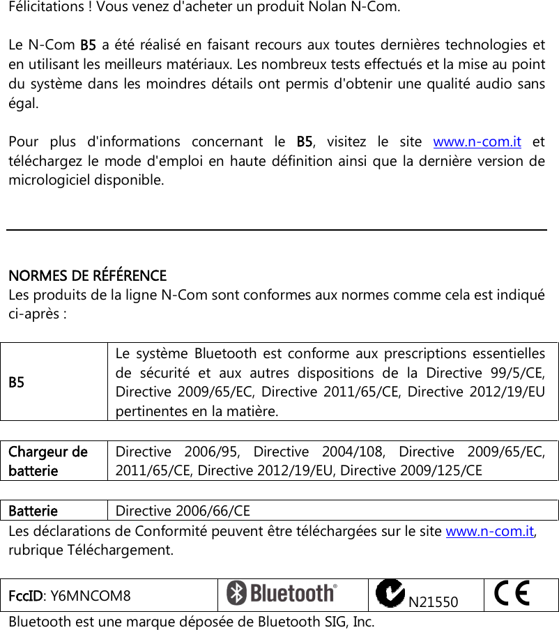    Félicitations ! Vous venez d&apos;acheter un produit Nolan N-Com.  Le N-Com B5 a été réalisé en faisant recours aux toutes dernières technologies et en utilisant les meilleurs matériaux. Les nombreux tests effectués et la mise au point du système dans les moindres détails ont permis d&apos;obtenir une qualité audio sans égal.  Pour  plus  d&apos;informations  concernant  le  B5,  visitez  le  site  www.n-com.it  et téléchargez le mode d&apos;emploi en haute définition ainsi que  la dernière version de micrologiciel disponible.      NORMES DE RÉFÉRENCE Les produits de la ligne N-Com sont conformes aux normes comme cela est indiqué ci-après :  B5 Le  système  Bluetooth  est  conforme  aux  prescriptions  essentielles de  sécurité  et  aux  autres  dispositions  de  la  Directive  99/5/CE, Directive 2009/65/EC,  Directive  2011/65/CE,  Directive  2012/19/EU pertinentes en la matière.    Chargeur de batterie Directive  2006/95,  Directive  2004/108,  Directive  2009/65/EC, 2011/65/CE, Directive 2012/19/EU, Directive 2009/125/CE  Batterie   Directive 2006/66/CE Les déclarations de Conformité peuvent être téléchargées sur le site www.n-com.it, rubrique Téléchargement.  FccID: Y6MNCOM8    N21550   Bluetooth est une marque déposée de Bluetooth SIG, Inc. 