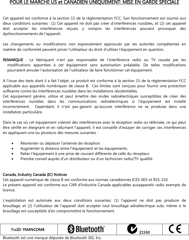    POUR LE MARCHE US et CANADIEN UNIQUEMENT: MISE EN GARDE SPECIALE   Cet appareil est conforme à la section 15 de la réglementation FCC. Son fonctionnement est soumis aux deux conditions suivantes : (1) Cet appareil ne doit pas créer d’interférences nuisibles, et (2) cet appareil doit  accepter  les  interférences  reçues,  y  compris  les  interférences  pouvant  provoquer  des dysfonctionnements de l’appareil.  Les  changements  ou  modifications  non  expressément  approuvés  par  les  autorités  compétentes  en matière de conformité peuvent priver l&apos;utilisateur du droit d&apos;utiliser l&apos;équipement en question.   REMARQUE  :  Le  fabriquant  n’est  pas  responsable  de  l’interférence  radio  ou  TV  causée  par  les modifications  apportées  à  cet  équipement  sans  autorisation  préalable.  De  telles  modifications pourraient annuler l’autorisation de l’utilisateur de faire fonctionner cet équipement.    A l’issue des tests dont il a fait l’objet, ce produit est conforme à la section 15 de la réglementation FCC applicable  aux  appareils  numériques  de classe  B.   Ces limites sont  conçues  pour fournir  une protection suffisante contre les interférences nuisibles dans les installations résidentielles.   Cet  équipement  génère,  utilise  et  peut  émettre  des  ondes  radioélectriques  susceptibles  de  créer  des interférences  nuisibles  dans  les  communications  radioélectriques  si  l&apos;équipement  est  installé incorrectement.    Cependant,  il  n&apos;est  pas garanti  qu&apos;aucune  interférence  ne  se  produise  dans  une installation particulière.    Dans le cas où cet équipement créerait des interférences avec la réception radio ou télévisée, ce qui peut être vérifié en éteignant et en rallumant l&apos;appareil, il est conseillé d&apos;essayer de corriger ces interférences en appliquant une ou plusieurs des mesures suivantes :   Réorienter ou déplacer l&apos;antenne de réception.    Augmenter la distance entre l&apos;équipement et les équipements.   Relier l&apos;équipement à une prise de courant différente de celle du récepteur.   Prendre conseil auprès d&apos;un distributeur ou d&apos;un technicien radio/TV qualifié.    Canada, Industry Canada (IC) Notices Cet appareil numérique de classe B est conforme aux normes canadiennes ICES-003 et RSS-210. Le présent appareil est conforme aux CNR d&apos;Industrie Canada applicables auxappareils radio exempts de licence.   L&apos;exploitation  est  autorisée  aux  deux  conditions  suivantes:  (1)  l&apos;appareil  ne  doit  pas  produire  de brouillage,  et  (2)  l&apos;utilisateur  de  l&apos;appareil  doit  accepter  tout  brouillage  adioélectrique  subi,  même  si  le brouillage est susceptible d&apos;en compromettre le fonctionnement.   FccID: Y6MNCOM8     21550  Bluetooth est une marque déposée de Bluetooth SIG, Inc.   