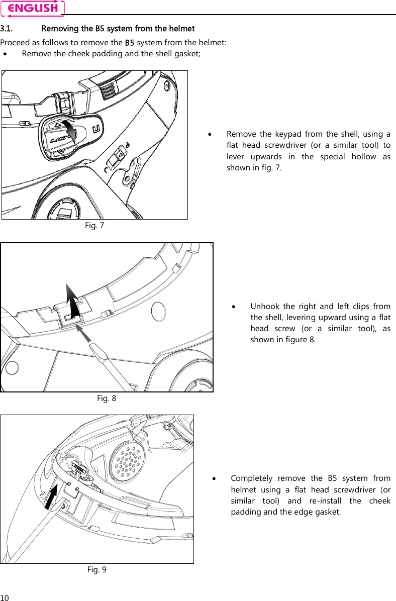    10 3.1. Removing the B5 system from the helmet Proceed as follows to remove the B5 system from the helmet:  Remove the cheek padding and the shell gasket;   Fig. 7  Remove  the  keypad from  the  shell,  using a flat  head  screwdriver  (or  a  similar  tool)  to lever  upwards  in  the  special  hollow  as shown in fig. 7.   Fig. 8  Unhook  the  right  and  left  clips  from the shell, levering upward using a flat head  screw  (or  a  similar  tool),  as shown in figure 8.   Fig. 9  Completely  remove  the  B5  system  from helmet  using  a  flat  head  screwdriver  (or similar  tool)  and  re-install  the  cheek padding and the edge gasket.  