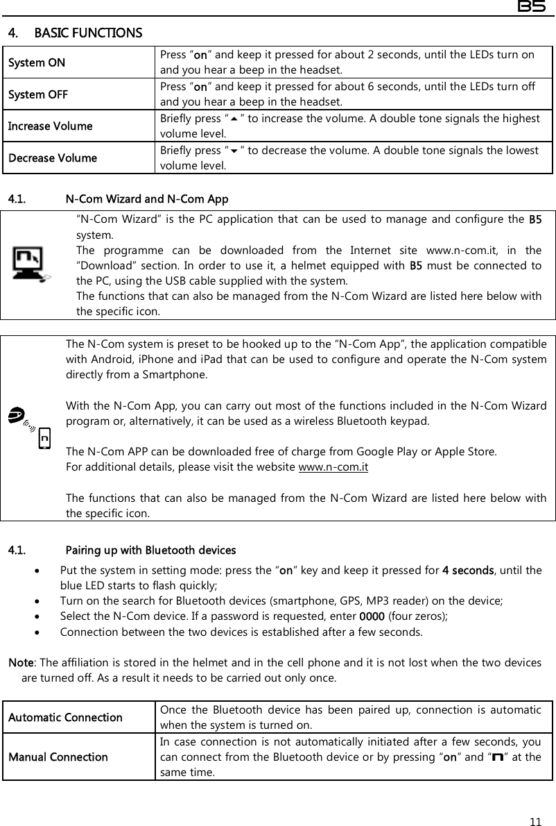 B5  11 4. BASIC FUNCTIONS System ON  Press “on” and keep it pressed for about 2 seconds, until the LEDs turn on and you hear a beep in the headset. System OFF   Press “on” and keep it pressed for about 6 seconds, until the LEDs turn off and you hear a beep in the headset. Increase Volume  Briefly press “” to increase the volume. A double tone signals the highest volume level. Decrease Volume  Briefly press “” to decrease the volume. A double tone signals the lowest volume level.  4.1. N-Com Wizard and N-Com App  “N-Com  Wizard” is  the PC  application that  can be used to  manage and configure  the B5 system. The  programme  can  be  downloaded  from  the  Internet  site  www.n-com.it,  in  the “Download” section.  In order to use it,  a helmet equipped with  B5 must  be connected  to the PC, using the USB cable supplied with the system. The functions that can also be managed from the N-Com Wizard are listed here below with the specific icon.   The N-Com system is preset to be hooked up to the “N-Com App”, the application compatible with Android, iPhone and iPad that can be used to configure and operate the N-Com system directly from a Smartphone.   With the N-Com App, you can carry out most of the functions included in the N-Com Wizard program or, alternatively, it can be used as a wireless Bluetooth keypad.  The N-Com APP can be downloaded free of charge from Google Play or Apple Store. For additional details, please visit the website www.n-com.it  The functions  that can  also be  managed from the  N-Com Wizard are  listed here below with the specific icon.  4.1. Pairing up with Bluetooth devices  Put the system in setting mode: press the “on” key and keep it pressed for 4 seconds, until the blue LED starts to flash quickly;  Turn on the search for Bluetooth devices (smartphone, GPS, MP3 reader) on the device;  Select the N-Com device. If a password is requested, enter 0000 (four zeros);  Connection between the two devices is established after a few seconds.  Note: The affiliation is stored in the helmet and in the cell phone and it is not lost when the two devices are turned off. As a result it needs to be carried out only once.  Automatic Connection  Once  the  Bluetooth  device  has  been  paired  up,  connection  is  automatic when the system is turned on. Manual Connection In  case connection  is not  automatically  initiated after a  few  seconds,  you can connect from the Bluetooth device or by pressing “on” and “n” at the same time.  