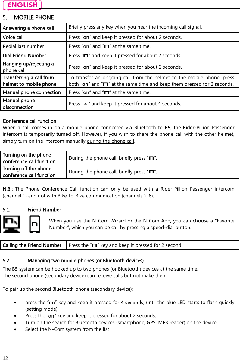    12 5. MOBILE PHONE Answering a phone call  Briefly press any key when you hear the incoming call signal. Voice call  Press “on” and keep it pressed for about 2 seconds. Redial last number  Press “on” and “n” at the same time. Dial Friend Number  Press “n” and keep it pressed for about 2 seconds. Hanging up/rejecting a phone call  Press “on” and keep it pressed for about 2 seconds. Transferring a call from helmet to mobile phone To  transfer  an  ongoing  call  from  the  helmet  to  the  mobile  phone,  press both “on” and “n” at the same time and keep them pressed for 2 seconds. Manual phone connection   Press “on” and “n” at the same time. Manual phone disconnection   Press “” and keep it pressed for about 4 seconds.  Conference call function When  a  call  comes  in  on  a  mobile  phone  connected  via  Bluetooth  to  B5,  the  Rider-Pillion  Passenger intercom is temporarily turned off. However, if you wish to share the phone call with the other helmet, simply turn on the intercom manually during the phone call.  Turning on the phone conference call function  During the phone call, briefly press “n”.  Turning off the phone conference call function  During the phone call, briefly press “n”.   N.B.:  The  Phone  Conference  Call  function  can  only  be  used  with  a  Rider-Pillion  Passenger  intercom (channel 1) and not with Bike-to-Bike communication (channels 2-6).  5.1. Friend Number   When you use  the N-Com Wizard  or the N-Com  App, you  can choose a “Favorite Number”, which you can be call by pressing a speed-dial button.  Calling the Friend Number   Press the “n” key and keep it pressed for 2 second.  5.2. Managing two mobile phones (or Bluetooth devices) The B5 system can be hooked up to two phones (or Bluetooth) devices at the same time.  The second phone (secondary device) can receive calls but not make them.  To pair up the second Bluetooth phone (secondary device):   press the “on” key and keep it pressed for 4 seconds, until the blue LED starts to flash quickly (setting mode);  Press the “on” key and keep it pressed for about 2 seconds.  Turn on the search for Bluetooth devices (smartphone, GPS, MP3 reader) on the device;  Select the N-Com system from the list   
