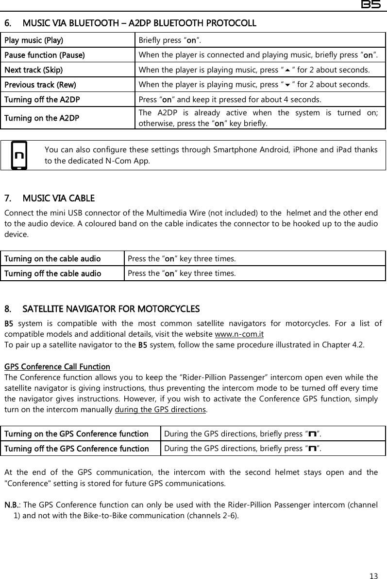  B5  13 6. MUSIC VIA BLUETOOTH – A2DP BLUETOOTH PROTOCOLL  Play music (Play)  Briefly press “on”. Pause function (Pause)  When the player is connected and playing music, briefly press “on”. Next track (Skip)  When the player is playing music, press “” for 2 about seconds. Previous track (Rew)  When the player is playing music, press “” for 2 about seconds. Turning off the A2DP  Press “on” and keep it pressed for about 4 seconds. Turning on the A2DP  The  A2DP  is  already  active  when  the  system  is  turned  on; otherwise, press the “on” key briefly.   You can also configure these settings through Smartphone Android, iPhone and iPad thanks to the dedicated N-Com App.   7. MUSIC VIA CABLE Connect the mini USB connector of the Multimedia Wire (not included) to the  helmet and the other end to the audio device. A coloured band on the cable indicates the connector to be hooked up to the audio device.  Turning on the cable audio   Press the “on” key three times. Turning off the cable audio   Press the “on” key three times.   8. SATELLITE NAVIGATOR FOR MOTORCYCLES B5  system  is  compatible  with  the  most  common  satellite  navigators  for  motorcycles.  For  a  list  of compatible models and additional details, visit the website www.n-com.it To pair up a satellite navigator to the B5 system, follow the same procedure illustrated in Chapter 4.2.  GPS Conference Call Function The Conference function allows you to keep the “Rider-Pillion Passenger” intercom open even while the satellite navigator is giving instructions, thus preventing the intercom mode to be turned off every time the navigator gives  instructions.  However,  if you wish  to activate  the  Conference GPS  function,  simply turn on the intercom manually during the GPS directions.  Turning on the GPS Conference function  During the GPS directions, briefly press “n”. Turning off the GPS Conference function  During the GPS directions, briefly press “n”.  At  the  end  of  the  GPS  communication,  the  intercom  with  the  second  helmet  stays  open  and  the &quot;Conference&quot; setting is stored for future GPS communications.   N.B.: The GPS Conference function can only be used with the Rider-Pillion Passenger intercom (channel 1) and not with the Bike-to-Bike communication (channels 2-6). 