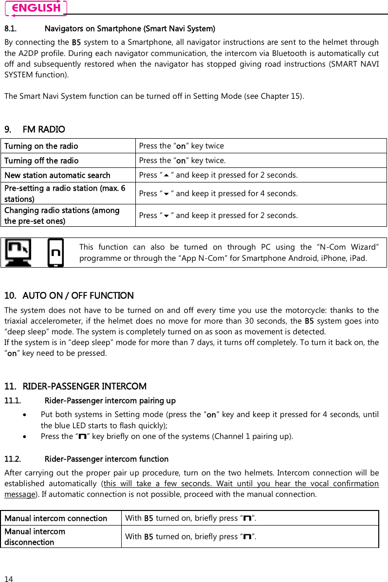    14 8.1. Navigators on Smartphone (Smart Navi System) By connecting the B5 system to a Smartphone, all navigator instructions are sent to the helmet through the A2DP profile. During each navigator communication, the intercom via Bluetooth is automatically cut off and subsequently  restored when  the navigator  has stopped  giving road instructions  (SMART  NAVI SYSTEM function).  The Smart Navi System function can be turned off in Setting Mode (see Chapter 15).   9. FM RADIO Turning on the radio  Press the “on” key twice Turning off the radio   Press the “on” key twice. New station automatic search  Press “” and keep it pressed for 2 seconds. Pre-setting a radio station (max. 6 stations)  Press “” and keep it pressed for 4 seconds. Changing radio stations (among the pre-set ones)  Press “” and keep it pressed for 2 seconds.    This  function  can  also  be  turned  on  through  PC  using  the  “N-Com  Wizard” programme or through the “App N-Com” for Smartphone Android, iPhone, iPad.   10. AUTO ON / OFF FUNCTION The system  does not  have  to  be  turned  on and  off  every  time you  use the  motorcycle: thanks  to  the triaxial accelerometer, if the helmet does no move for more than 30 seconds, the B5 system goes into “deep sleep” mode. The system is completely turned on as soon as movement is detected. If the system is in “deep sleep” mode for more than 7 days, it turns off completely. To turn it back on, the “on” key need to be pressed.   11. RIDER-PASSENGER INTERCOM 11.1. Rider-Passenger intercom pairing up  Put both systems in Setting mode (press the “on” key and keep it pressed for 4 seconds, until the blue LED starts to flash quickly);  Press the “n” key briefly on one of the systems (Channel 1 pairing up).  11.2. Rider-Passenger intercom function After carrying out the  proper  pair up  procedure, turn on the two helmets. Intercom connection will  be established  automatically  (this  will  take  a  few  seconds.  Wait  until  you  hear  the  vocal  confirmation message). If automatic connection is not possible, proceed with the manual connection.  Manual intercom connection  With B5 turned on, briefly press “n”. Manual intercom disconnection   With B5 turned on, briefly press “n”.  