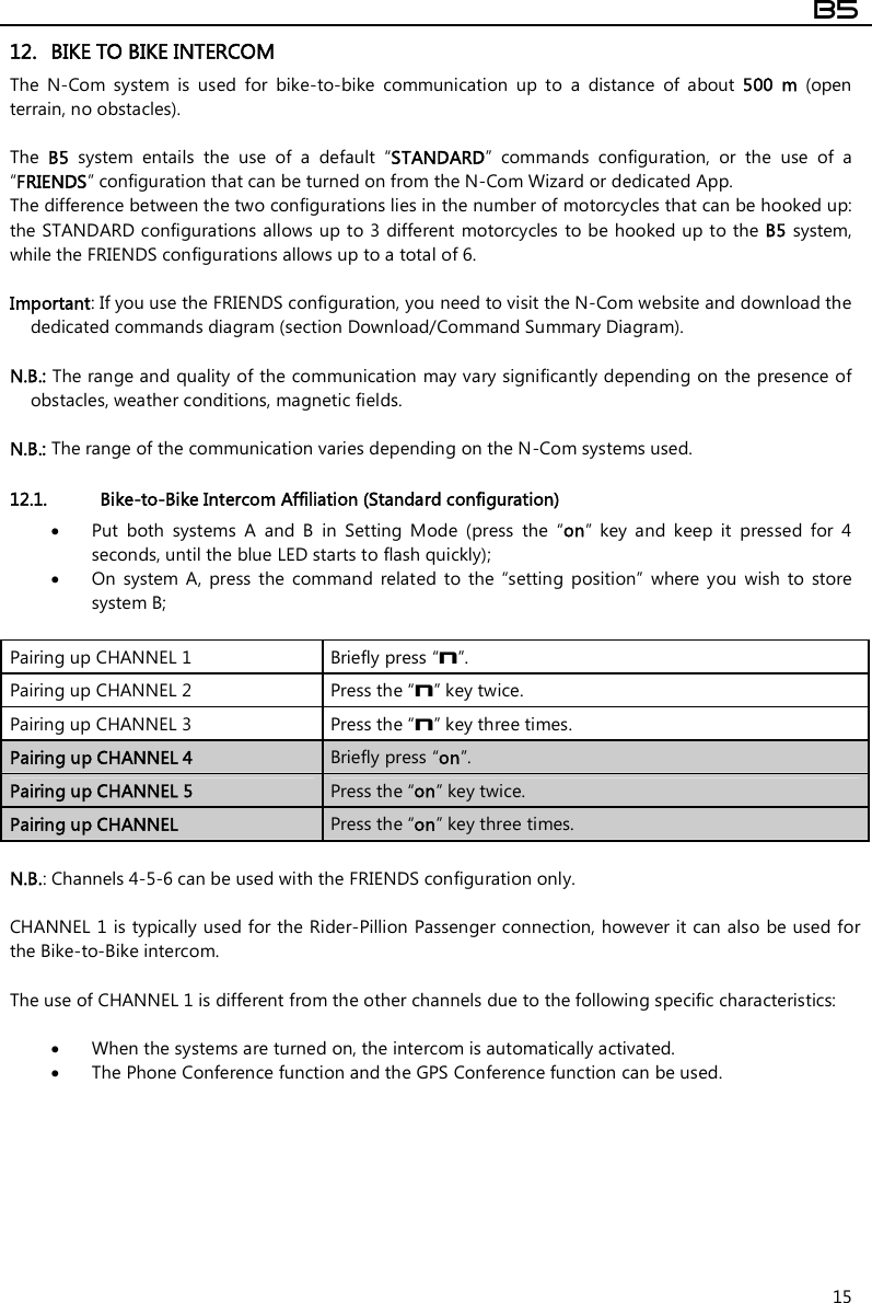  B5  15 12. BIKE TO BIKE INTERCOM The  N-Com  system  is  used  for  bike-to-bike  communication  up  to  a  distance  of  about  500  m  (open terrain, no obstacles).  The  B5  system  entails  the  use  of  a  default  “STANDARD”  commands  configuration,  or  the  use  of  a “FRIENDS” configuration that can be turned on from the N-Com Wizard or dedicated App. The difference between the two configurations lies in the number of motorcycles that can be hooked up: the STANDARD configurations allows up to 3 different  motorcycles  to be hooked up to the B5 system, while the FRIENDS configurations allows up to a total of 6.  Important: If you use the FRIENDS configuration, you need to visit the N-Com website and download the dedicated commands diagram (section Download/Command Summary Diagram).  N.B.: The range and quality of the communication may vary significantly depending on the presence of obstacles, weather conditions, magnetic fields.  N.B.: The range of the communication varies depending on the N-Com systems used.  12.1. Bike-to-Bike Intercom Affiliation (Standard configuration)  Put  both  systems  A  and  B  in  Setting  Mode  (press  the  “on”  key  and  keep  it  pressed  for  4 seconds, until the blue LED starts to flash quickly);  On  system  A,  press  the  command  related  to  the  “setting  position”  where  you  wish  to  store system B;  Pairing up CHANNEL 1   Briefly press “n”. Pairing up CHANNEL 2  Press the “n” key twice. Pairing up CHANNEL 3  Press the “n” key three times. Pairing up CHANNEL 4  Briefly press “on”. Pairing up CHANNEL 5  Press the “on” key twice. Pairing up CHANNEL  Press the “on” key three times.  N.B.: Channels 4-5-6 can be used with the FRIENDS configuration only.  CHANNEL 1 is typically used for the Rider-Pillion Passenger connection, however it can also be used for the Bike-to-Bike intercom.  The use of CHANNEL 1 is different from the other channels due to the following specific characteristics:   When the systems are turned on, the intercom is automatically activated.  The Phone Conference function and the GPS Conference function can be used. 